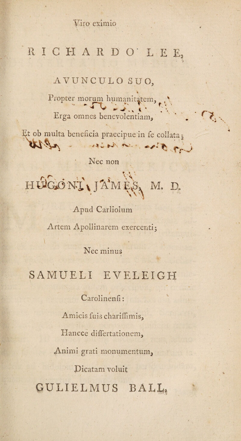 Puro eximio : ' V ‘ ‘ II I C H A R - E „ AVUNCULO SUO, Propter morum humanitatem, , ~ * 'y ^ ^. x t * ^ *, Erga omnes benevolentiam^ Et ob multa beneficia praecipue in fe colla Vi‘%jTv - «Vi. . fs f»r*>, ta tr Nec non t 4 H trfG/j N-X x A‘M Apud Carliolum Artem Apollinarem exercenti: Nec minus SAMUELI EVELEIGH t ' 1 Carolinenfi: Amicis fuis cbariffimis, Hancce diflertationem. Animi grati monumentum^ Dicatam voluit GULIELMUS B ALL,