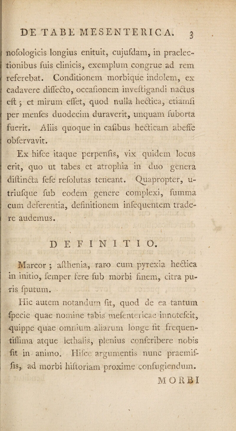 nofologicis longius enituit, cujufdam, in praelec¬ tionibus fuis clinicis, exemplum congrue ad rem referebat. Conditionem morbiqiie indolem, ex cadavere difle&o, occafionem invefiigandi nactus dt 5 et mirum effet, quod nulla hectica, etiarnfi per menfcs duodecim duraverit, unquam fuborta fuerit. Aliis quoque in cafibus he dicam abeife obfervavit. Ex hifce itaque perpenfis, vix quidern locus erit, quo ut tabes et atrophia in duo genera diftincta fefe refolutas teneant. Quapropter, u- triufque fub eodem genere complexi, fumma cum deferentia, definitionem infequentem trade¬ re audemus. 1 ' , >, D E F I N I T I O. Marcor ; afihenia, raro cum pyrexia he&ica in initio, fernper fere fub morbi finem, citra pu¬ ris fputum. Hic autem notandum fit, quod de ea tantum fpecie quae nomine tabis mefentericae innotdfcit, quippe quae omnium aliarum longe fit frequen- tiffima atque lethalis, plenius conlcribere nobis fit in animo. Hifce argumentis nunc praemifi fis, ad morbi fiiftoriam proxime confugiendum. M O R BI