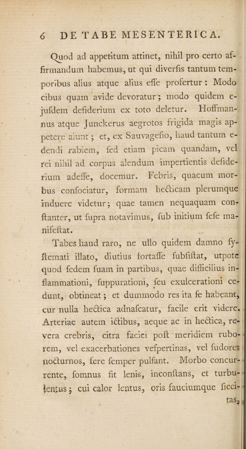 \ ■ s Quod ad appetitum attinet, nihil pro certo af¬ firmandum habemus, ut qui diverfis tantum tem¬ poribus alius atque alius efie profertur : Modo cibus quam avide devoratur; modo quidem c- jufdem defiderium ex toto deletur. Hoffman- nus atque Junckerus aegrotos frigida magis ap¬ petere aiunt; et, ex Sauvagefio, haud tantum e- dendi .rabiem, fed etiam picam quandam, vel rei nihil ad corpus alendum impertientis defide¬ rium. adeffe, docemur. Febris, quacum mor¬ bus confociatur, formam hedhcam plerumque induere videtur; quae tamen nequaquam con- ftanter, ut fupra notavimus, fub initium fefe ma- Xiifeftat. Tabes haud raro, ne ullo quidem damno fy- flemati illato, diutius fortaffe lubfillat, utpote quod fedem fuain in partibus, quae difficilius in¬ flammationi, fuppurationi, ieu exulcerationi ce¬ dunt, obtineat; et dummodo res ita fe habeant, cur nulla hectica adnafcatur, facile erit videre. Arteriae autem idtibus, aeque ac in hedtica, re¬ vera crebris, citra faciei poft meridiem rubo¬ rem, vel exacerbationes vefpertinas, vel fudores nodlurnos, fere femper pulfant. Morbo concur¬ rente, fomnus fit lenis, inconftans, et turbu¬ lentus j cui calor lentus, oris fauciumque ficci? tas?
