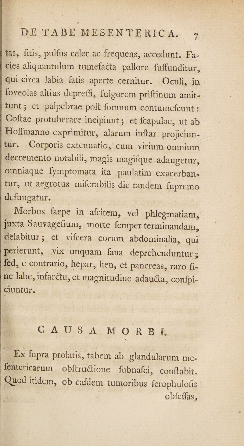 tas? fitis, pulfus celer ac frequens, accedant. Fa¬ cies aliquantulum tumefacta pallore fuffunditur, f «Rii circa labia fatis aperte cernitur. Oculi, in foveolas altius depreffi, fulgorem priflinum amit¬ tunt ; et palpebrae pofl fomnum contumefcunt: Coftae protuberare incipiunt; et fcapulae, ut ab Hoffmanno exprimitur, alarum inflar projiciun¬ tur» Coi pons extenuatio, cum vinum omnium decrememo notabili, magis magifque adaugetur, omniaque fymptomata ita paulatim exacerban- tui, ul aegrotus miferabilis die tandem fupremo defungatur. Morbus faepe in afcitem, vel phlegmatiam, juxta Sauvagefium, morte femper terminandam „ delabitur; et vifcera eorum abdominalia, qui perierunt, vix unquam fana deprehenduntur; fed, e contiario, hepar, lien, et pancreas, raro fi- ne labe, infar&u, et magnitudine adaudla, conipi- ciuntur. ‘ CAUSA MORBE Ex fupra prolatis, tabem ab glandularum roe- fentericarum obftrudiione fubnafci, conflabit™ Quod itidem, ob eafdem tumoribus fcrophulofis obfeffas^