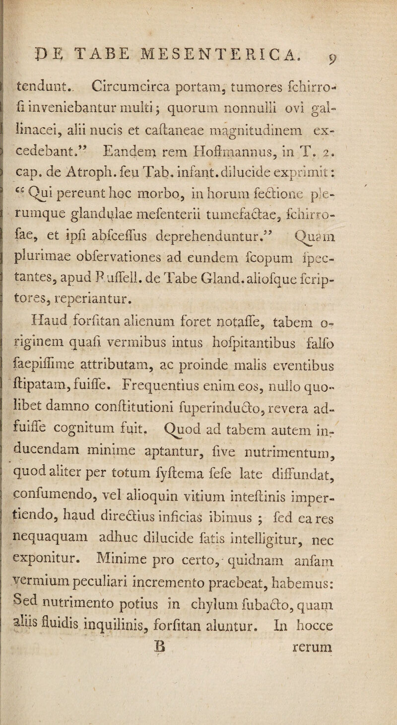 i tendant.. Circumcirca portam, tumores fchirro- \ ii inveniebantur multi; quorum nonnulli ovi gal- { linacei, alii nucis et caftaneae magnitudinem ex- ! cedebant.” Eandem rem Hodmannus, in T. 2. cap. de Atroph. feu Tab. infant.dilucide exprimit: Qui pereunt hoc morbo, in horum feciione ple- i rumque glandulae mefenterii tumefactae, fchirro- fae, et ipfi abfceffus deprehenduntur,” Quam plurimae obfervationes ad eundem fcopum ipec- tantes, apud Ruffell. de Tabe Gland.aliofque fcrip- tores, reperiantur. Haud forfitan alienum foret notaffe, tabem o- riginem quafi vermibus intus hofpitantibus falfo faepiffime attributam, ac proinde malis eventibus flipatam, fuiffe. Frequentius enim eos, nullo quo« libet damno conftitutioni fuperindudto, revera ad- fuiiie cognitum fuit. Quod ad tabem autem in¬ ducendam minime aptantur, five nutrimentum, quod aliter per totum fyftema fefe late diffundat, confutuendo, vel alioquin vitium inteftinis imper¬ tiendo, haud dire&ius inficias ibimus ; fed ea res nequaquam adhuc dilucide fatis intelligitur, nec exponitur. Minime pro certo,-quidnam anfam vermium peculiari incremento praebeat, habemus: Sed nutrimento potius in chylum fuba£to, quam ^liis fluidis inquilinis, forfitan aluntur. In hocce B rerum