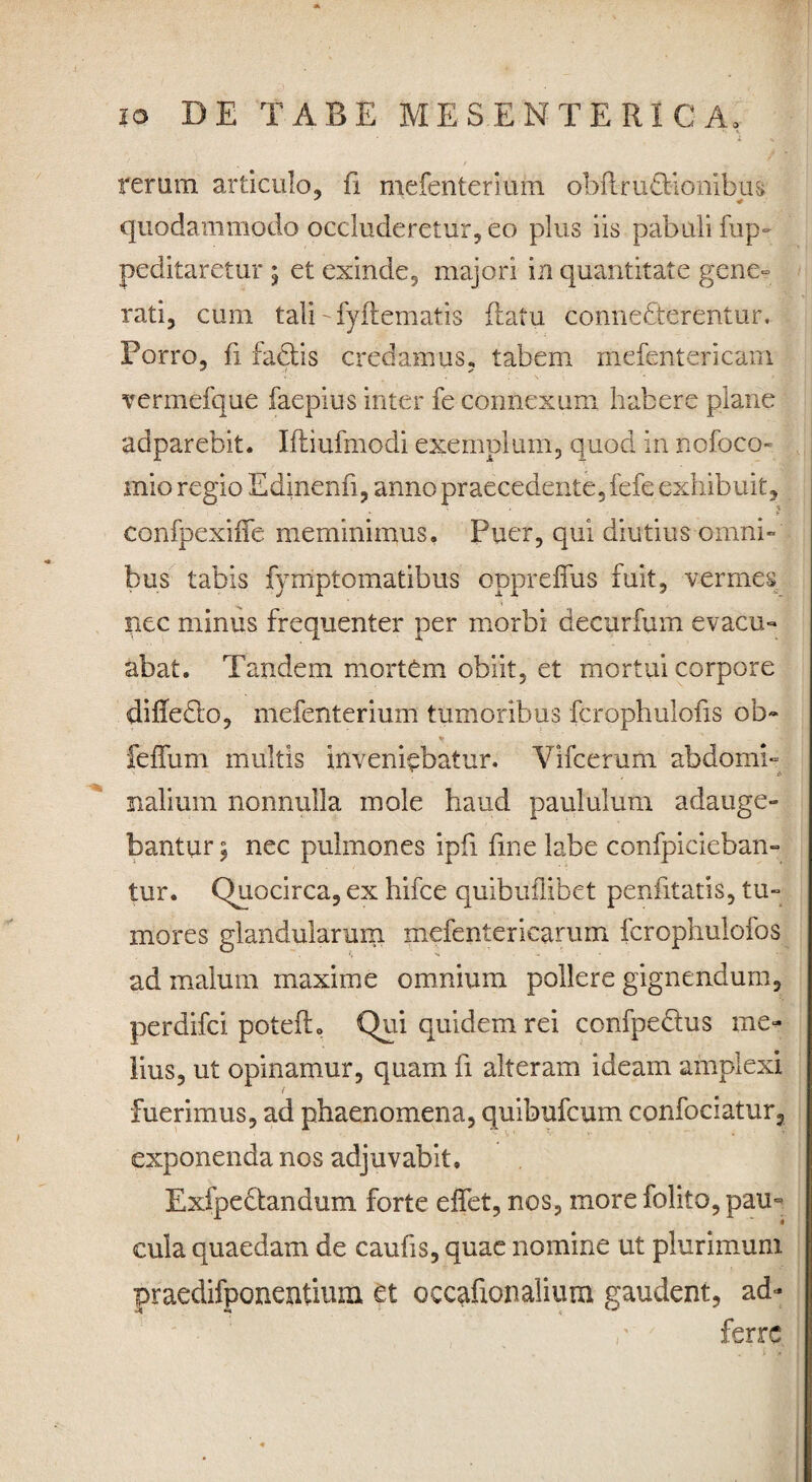 rerum articulo, fi mefenterimn obflru£liombii& quodammodo occluderetur, eo plus iis pabuli fup- peditaretur 5 et exinde, majori in quantitate gene» rati, cum tali-Eviiematis flatu conneCterentur. Porro, fi faClis credamus, tabem mefentericam vermefque faepius inter fe connexum habere plane adparebit. Iftiufmodi exemplum, quod in nofoco- mio regio Edinenfi, anno praecedente, fefe exhibuit, confpexiiTe meminimus, Puer, qui diutius omni» bus tabis fymptomatibus oppreffus fuit, vermes nec minus frequenter per morbi decurfum evacu¬ abat. Tandem mortem obiit, et mortui corpore difiedlo, mefenterium tumoribus fcrophulofis ob» feffum multis inveniebatur. Vifcerum abdomi¬ nalium nonnulla mole haud paululum adauge¬ bantur \ nec pulmones ipfi fine labe confpicieban- tur. Quocirca, ex hifce quibuflibet penfitatis, tu¬ mores glandularum mefentericarum fcrophulofos ad malum maxime omnium pollere gignendum, perdifci poteflo Qui quidem rei confpe&us me¬ lius, ut opinamur, quam fi alteram ideam amplexi fuerimus, ad phaenomena, quibufcum confociatur, exponenda nos adjuvabit. ExfpeClandum forte eflet, nos, more folito, pau¬ cula quaedam de caufis, quae nomine ut plurimum praedifponentiuxn et occafxonalium gaudent, ad- ferre