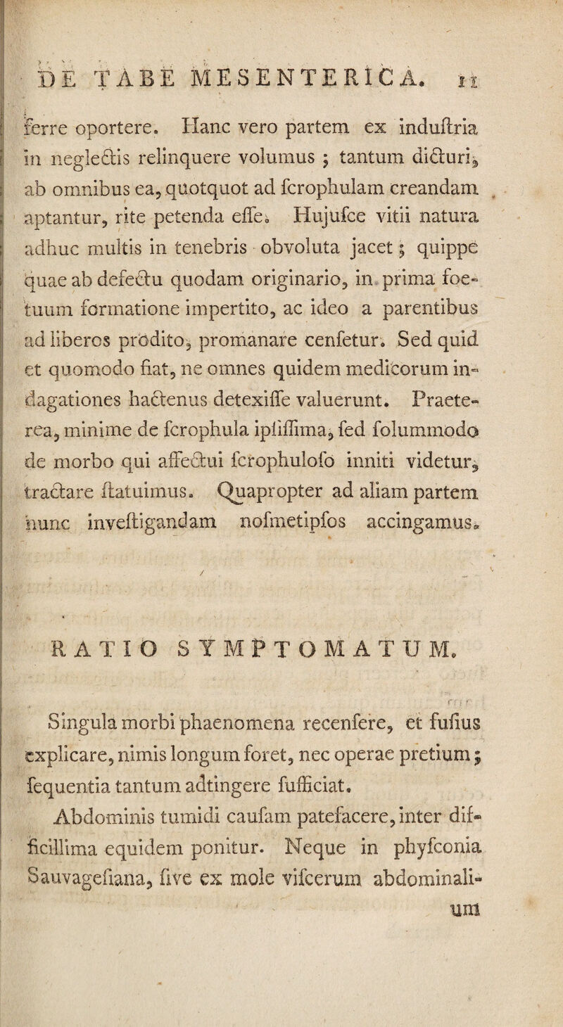 Ferre oportere. Hanc vero partem ex induftria In negle&is relinquere volumus \ tantum didiuri^ ab omnibus ea, quotquot ad fcrophulam creandam aptantur, rite petenda eiTe* Hujufce vitii natura adhuc multis in tenebris obvoluta jacet; quippe quae ab defectu quodam originario, in prima foe» tuum formatione impertito, ac ideo a parentibus ad liberos prodito, promanare cenfetur. Sed quid et quomodo fiat, ne omnes quidem medicorum in¬ dagationes ha&enus detexiffe valuerunt. Praete» rea, minime de fcrophula ipliflimaj fed folummodo de morbo qui afFedtui fcrophulofo inniti videtur, tractare ftatuimus. Quapropter ad aliam partem hunc inveftigandam nofmetipfos accingamus* RATIO SYMPTOMATUM. r. r Singula morbi phaenomena recenfere, et funus explicare, nimis longum foret, nec operae pretium ; fequentia tantum adtingere fufficiat* Abdominis tumidi caufam patefacere, inter dif* ficiUima equidem ponitur. Neque in phyfconia Sauvagefiana, five ex mole vifcerum abdominali-