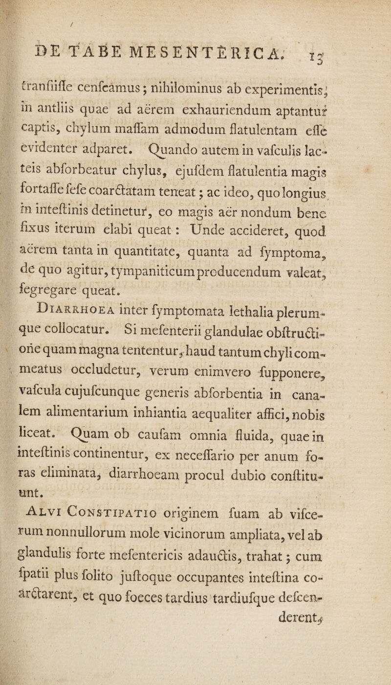 / DE TABE MESENTERICA, 'i? franfiifle cenfeamus; nihilominus ab experimentis’ in antliis quae ad aerem exhauriendum aptantur captis, chylum maflfam admodum flatulentam eflfe evidenter adparet. Quando autem in vafcuUs lac¬ teis abforbeatur chylus, ejufdem flatulentia magis foi taflfe icfe coardlatam teneat \ ac ideo, quo longius m inteiiinis detinetur, eo magis aer nondum bene fixus iterum elabi queat: Unde accideret, quod aerem tanta in quantitate, quanta ad fymptoma? de quo agitur, tympaniticum producendum valeat, fegregare queat. Diarrhoea inter fymptomata lethaliaplerum* que collocatur,, Si mefenterii glandulae obltruQi- ohe quam magna tententur, haud tantum chyli com¬ meatus occludetur, verum enimvero fupponere^ vafcula cujufcunque generis abforbentia in cana¬ lem alimentarium inhiantia aequaliter affici, nobis liceat. Quam ob caufam omnia fluida, quae in inteiiinis continentur, ex neceflario per anum fo¬ ras eliminata, diarrhoeam procul dubio conflit ix- unt. Alvi Constipatio originem fuam ab vifce- rum nonnullorum mole vicinorum ampliata, vel ab glandulis forte mefentericis adaudlis, trahat$ cum tpatii plus folito jufloque occupantes inteflina co» arctarent, et quo foeces tardius tardiufque defcen- derent*?