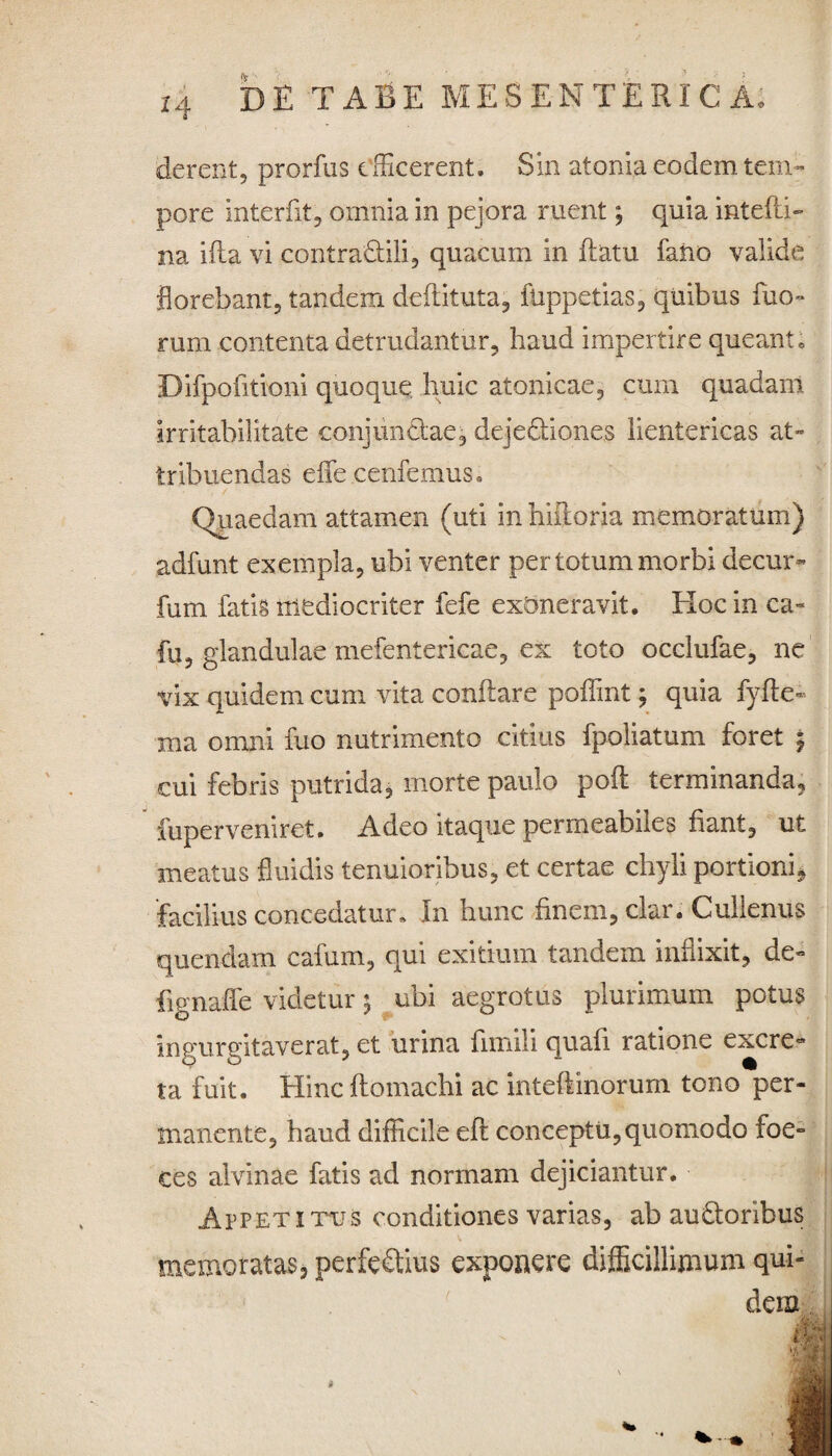 derent, prorfus efficerent. Sin atoma eodem tem¬ pore interfit5 omnia in pejora ruent; quia intefli- na ifla vi contradidi, quacum in flatu fano valide florebant, tandem defututa,, flippetias, quibus Tuo¬ rum contenta detrudantur, haud impertire queant • Difpofitioni quoque huic atonicae, cum quadam irritabilitate conjundae, dejectiones lientericas at¬ tribuendas efle cenfemus. Quaedam attamen (uti in hiiloria memoratum) adfunt exempla, ubi venter per totum morbi decur- fum fatis mediocriter fefe exoneravit. EIoc in ca- fu, glandulae mefentericae, ex toto occlufae, ne vix quidem cum vita conflare poffint; quia fyfte- ma omni fuo nutrimento citius fpoliatum foret $ cui febris putrida, morte paulo pofl terminanda, fuperveniret. Adeo itaque permeabiles fiant, ut meatus fluidis tenuioribus, et certae chyli portioni, facilius concedatur» In hunc finem, clar. Cullenus quendam cafum, qui exitium tandem inflixit, de» fignaffe videtur 5 ubi aegrotus plurimum potus ingurgitaverat, et urina fimili quali ratione excre» ta fuit. Eline ftomachi ac inteflinorum tono per¬ manente, haud difficile eft conceptu, quomodo foe- ces alvinae fatis ad normam dejiciantur. Appetitus conditiones varias, ab auCtoribus memoratas, perfeClius exponere difficillimum qui¬ dem