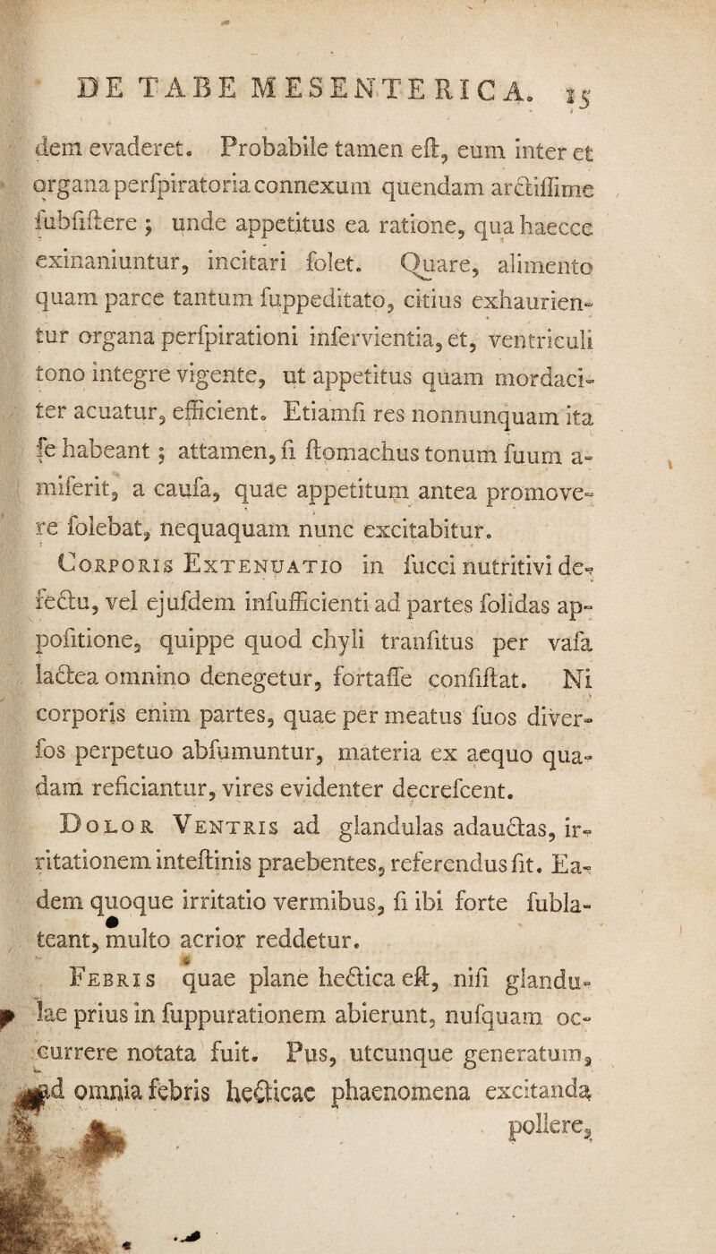 dem evaderet. Probabile tamen eft, eum inter et organa perfpiratoria connexum quendam ardiffime iubfiltere j unde appetitus ea ratione, qua haecce exinaniuntur, incitari fclet. Quare, alimento quam parce tantum fuppeditato, citius exhaurien- * v tur organa perfpirationi infervientia, et, ventriculi tono integre vigente, ut appetitus quam mordaci¬ ter acuatur, efficient. Etiamfi res nonnunquam ita fe habeant 5 attamen, fi ftomachus tonum fuurn a- miferit, a caufa, quae appetitum antea promave¬ re folebat, nequaquam nunc excitabitur. Corporis Extenuatio in fucci nutritivi de* fectu, vel ejufdem infufficienti ad partes folidas ap- pofitione, quippe quod chyli tranfitus per vafa ladea omnino denegetur, fortaffe confiftat. Ni corporis enim partes, quae per meatus fuos diver» fos perpetuo abfumuntur, materia ex aequo qua¬ dam reficiantur, vires evidenter decrefcent. f Dolor Ventris ad glandulas adaudas, ir* litationem inteftinis praebentes, referendus fit. Ea¬ dem quoque irritatio vermibus, fi ibi forte fubla- ieant, multo acrior reddetur. * Febris quae plane hedicaeft, nili glandu*» f lae prius in fuppurationem abierunt, nufquam oc¬ currere notata fuit. Pus, utcunque generatum, jgtd omnia febris helicae phaenomena excitanda»