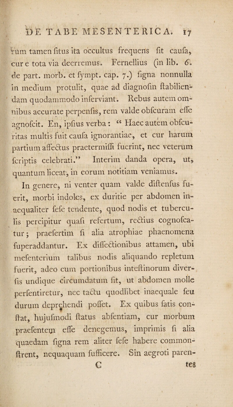 tum tamen fitus ita occultus frequens fit caufa, cur e tota via deerremus, Fernellius (in lib. <51 de part. morb. et fympt. cap. 7.) figna nonnulla in medium protulit, quae ad diagnofin flabilien- dam quodammodo inferviant. Rebus autem om¬ nibus accurate perpenfis, rem valde obfcuram effe agnofcit. En, ipfms verba : Haec autem obfcu- ritas multis fuit caufa ignorantiae, et cur harum partium affectus praetermiffi fuerint, nec veterum fcriptis celebrati.” Interim danda opera, ut* quantum liceat, in eorum notitiam veniamus. In genere, ni venter quam valde diftenfus fu¬ erit, morbi indoles, ex duritie per abdomen in¬ aequaliter fefe tendente, quod nodis et tubercu¬ lis percipitur quafi refertum, redtius cognofca- tur; praefertim fi alia atrophiae phaenomena fuperaddantur. Ex diflectionibus attamen, ubi mefenterium talibus nodis aliquando repletum fuerit, adeo cum portionibus inteftinorum diver- fis undique circumdatum fit, ut abdomen molle perfentiretur, nec tactu quodlibet inaequale feu durum deprehendi poffet. Ex quibus fatis con¬ dat, hujufmodi ftatus abfentiam, cur morbum praefentem effe denegemus, imprimis fi alia quaedam figna rem aliter fefe habere comrnon- flrent, nequaquam fufficere. Sin aegroti pareri- C tes