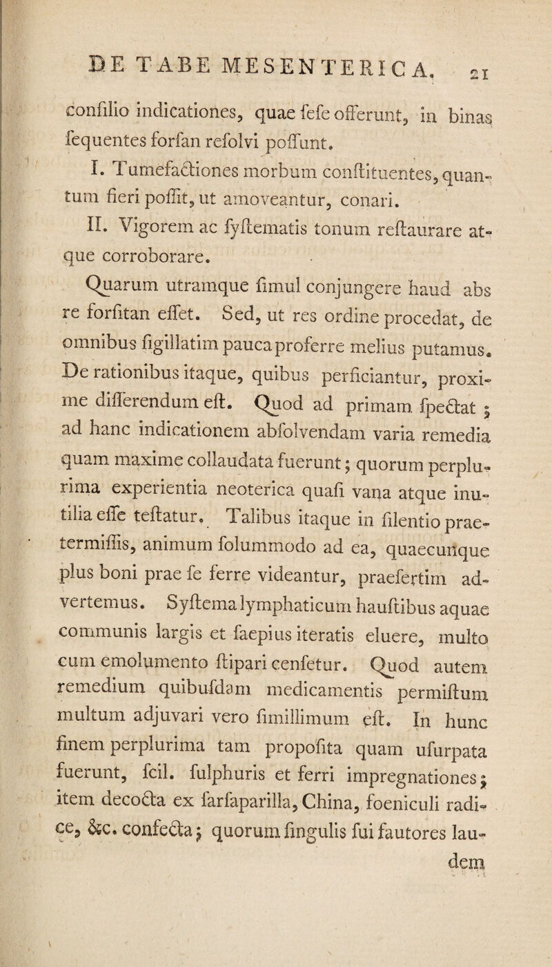 confilio indicationes, quae fefe offerunt, in binas fequentes forfan refolvi poffunt. I. Turnefacliones morbum conftituerites, quan¬ tum fieri poffit, ut amoveantur, conari. II. Vigorem ac fyftematls tonum reffaurare at¬ que corroborare. Quarum utramque fimu! conjungere haud abs re forfitan effet. Sed, ut res ordine procedat, de omnibus figillatim pauca proferre melius putamus. De rationibus itaque, quibus perficiantur, proxi¬ me differendum eft. Quod ad primam fpeftat j ad hanc indicationem abfoivendam varia remedia quam ma.xime collaudata fuerunt 5 quorum perolu- rima expenentia neoterica quafl vana atque inu¬ tilia eile teftatur, X alibus itaque in filentio prae- termiffis, animum folummodo ad ea, quaecunque plus boni prae fe ferre videantur, praefertim ad¬ vertemus • Syftema lymphaticum hauftibus aquae communis largis et faepius iteratis eluere, multo cum emolumento ftipari cenfetur. Quod autem remedium quibufdam medicamentis permiftum multum adjuvari vero fimillimum eft. In hunc finem perplurima tam propofita quam ufurpata fuerunt, fcil. fulphuris et ferri impregnationes; item decofta ex farfaparilla,China, foeniculi radi- ce? confecta £ quorum fingulis fui fautores lau¬ dem