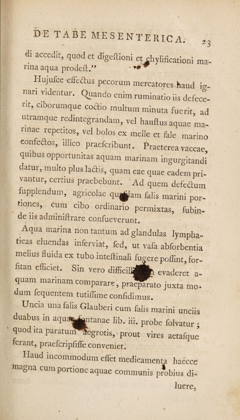 4 3CCedit5 quod et diSeftioni et chylificationi ma» nna aqua prodeft.” * ** w Hujufce-effefius pecorum mercatores.haud i<r- nari videntur. Quando enim ruminatio iis defece- rit’ Clb°mmque coai° multum minuta fuerit, ad utramque redintegrandam, vel hauflus aquae ma¬ nnae repetitos, vel bolos ex meile et fale* marino confeftos, illico praefcribunt. Praeterea vaccae qmbus opportunitas aquam marinam ingurgitandi datur, multo plus lactis, quam eae quae eadem pri- vantur, certius praebebunt. Ad quem defeSum fupplendum, agricolae qugjlam falis marini por- tiones, cum cibo ordinario permixtas, fubin- de ns adminiflrare confueverurst» Aqua marina non tantum ad glandulas lympha¬ ticas eluendas inferviat, fed, ut vafa abforbentia melius fluida ex tubo inteftinali lugere poffint, for- fitan efficiet. Sin vero difficilljgfc evaderet a- quarn^ mannam comparare, praqfrato juxta mo¬ dum fequentem tutiffime confidimus. Uncia una falis Glauberi cum falis marini unciis duabus in aquaO^tanae lib. Hi. probe folvatur • quod ita paratun^egrotis, prout vires aetafque ferant, praefcripfiffe conveniet^ Haud incommodum effet medicamenta haecce magna cum portione aquae communis probius di¬ luere,, i