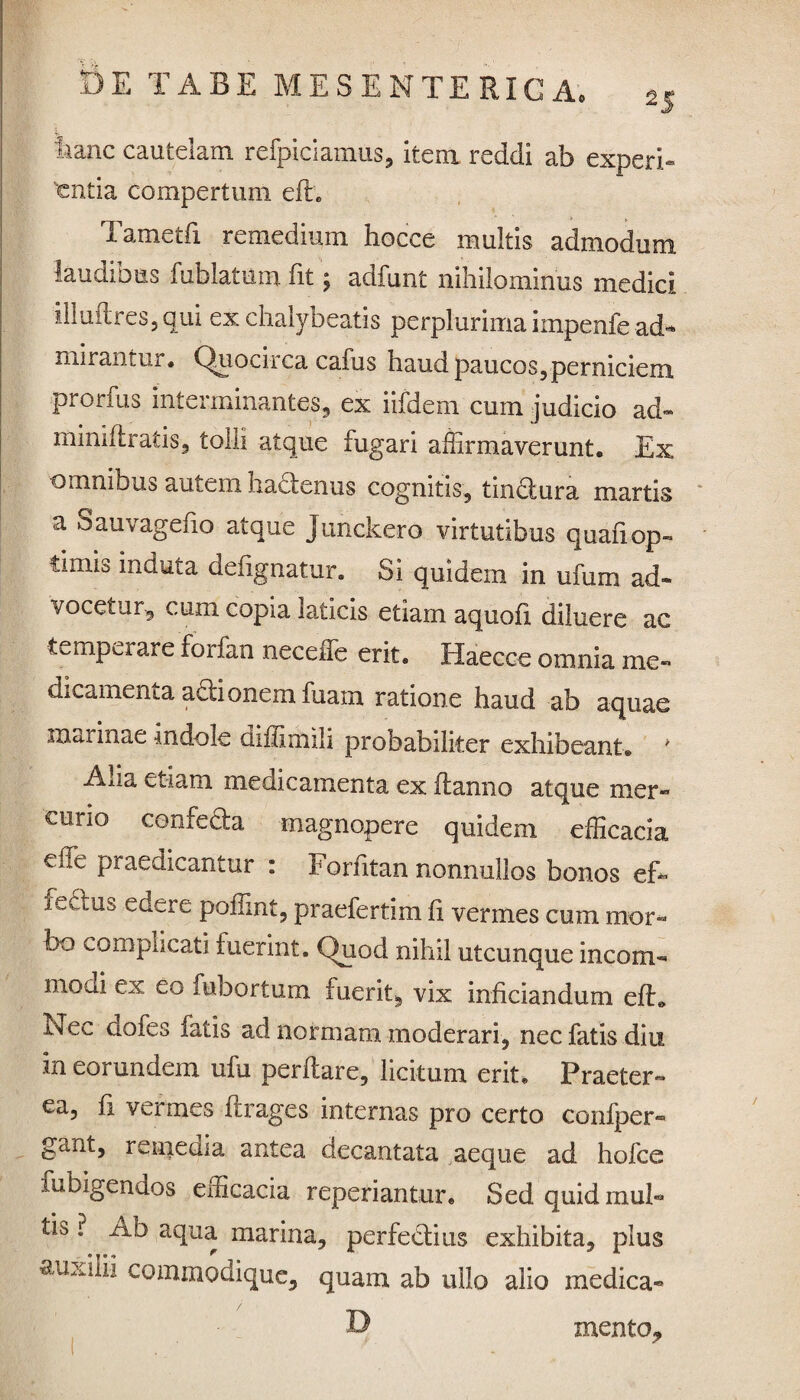 hanc cautelam refpiciamus, item reddi ab experi¬ entia compertum efh Tametfi remedium hocce multis admodum laudibus fublatum fit; adfunt nihilominus medici illu(tres,qui ex chalybeatis perplurima impenfe ad- mirantur» Quocirca cafus haud paucos,perniciem prorfus interminantes, ex iifdem cum judicio ad- minidratis, tolli atque fugari affirmaverunt. Ex omnibus autem hadenus cognitis, tin&ura martis a Sauvagefio atque Junckero virtutibus quali op- thixh induta deiignatur. Si quidem in ufum ad« vocetur, cum copia laticis etiam aquoli diluere ac temperare forfan neceffe erit, Haecce omnia me- dicamenta adionemfuam ratione haud ab aquae marinae indole diffimih probabiliter exhibeant® ' Alia etiam medicamenta ex (lamio atque mer¬ curio confecta magnopere quidem efficacia eile praedicantur : Forfitan nonnullos bonos effi .i edtus edere poffint, praefertim fi vermes cum mor¬ bo complicati fuerint. Quod nihil utcunque incom- modi ex eo fubortum fuerit, vix inficiandum e (E E ec dofes fatis ad normam moderari, nec fatis diu in eorundem ufu perflare, licitum erit» Praeter¬ ea, (i vermes (Irages internas pro certo confper- gant, remedia antea decantata aeque ad hofce lubigendos efficacia reperiantur. Sed quidmul- tib ? Ab aqua marina, perfectius exhibita, plus auxilii commodique, quam ab ullo alio medica- D mento_.