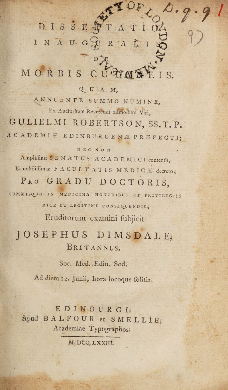 D I S S E rW T A T I I N a u Gl;|J R A t' I <jg I s. • MORBI Q.U A M, ANNUENTE SUMMO N U M I N E, Ex AuUoritate Reverendi admodum Viri, GULIELMI ROBERTSON, SS.T.P. Academia e d i n b u r g e n je prifectis N E C N O N Ampliffimi SENATUS ACADEMICI confenfu, Et nobiliilimae FACULTATIS MEDICA decreto; Pro GRADU D O C T O R I S, SUMMIS (VU E IN MEDICINA HONORIBUS ET PRIVILEGIIS RITE ET LEGITIME CONSE (VU E N D I S J Eruditorum examini fubjicit JOSEPHUS D I M S D A L E. Britannus, Soc. Med. Edin* Sod, Ad diem 12. Junii, liora locoque folitis. EDINBURGI: Apud BALFOUR et SMELLIE, Academiae Typographos; M; DCC, LXX.IIL