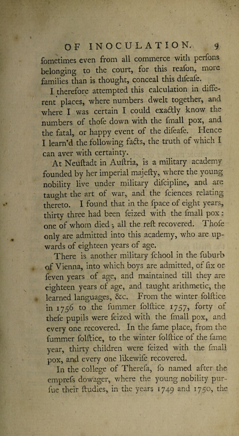 ( OF INOCULATION. 9 fometimes even from all commerce with perfons belonging to the court, for this reafon, more families than is thought, conceal this difeafe. I therefore attempted this calculation in diffe¬ rent places, where numbers dwelt togethei, and where I was certain I could exa&ly know the numbers of thofe down with the fmall pox, and the fatal, or happy event of the difeafe. Hence I learn’d the following fads, the truth of which I can aver with certainty. At Neuftadt in Auftria, is a military academy founded by her imperial majefty, where the young nobility live under military difcipline, and are taught the art of war, and the fciences relating thereto. I found that in the fpace of eight years, thirty three had been feized with the fmall pox: one of whom died *, all the reft recovered. Thofe only are admitted into this academy, who are up¬ wards of eighteen years of age. There is another military fchool in the fuburb of Vienna, into which boys are admitted, of fix or feven years of age, and maintained till they are eighteen years of age, and taught arithmetic, the learned languages, &c. From the winter folftice in 1756 to the fummer folftice 1757, forty of thefe pupils were feized with the fmall pox, and every one recovered. In the fame place, from the fummer folftice, to the winter folftice of the fame year, thirty children were feized with the fmall pox, and every one likewife recovered. In the college of Therefa, fo named after the emprefs dowager, where the young nobility pur- fue their ftudies, in the years 1749 and 1750, the