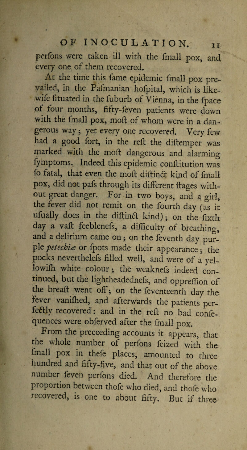 perfons were taken ill with the fmall pox, and every one of them recovered. At the time this fame epidemic fmall pox pre¬ vailed, in the Fafmanian hofpital, which is like- wife fituated in the fuburb of Vienna, in the fpace of four months, fifty-feven patients were down with the fmall pox, moft of whom were in a dan¬ gerous way; yet every one recovered. Very few had a good fort, in the reft the diftemper was marked with the moft dangerous and alarming fymptoms. Indeed this epidemic conftitution was fo fatal, that even the moft diftindt kind of fmall pox, did not pafs through its different ftages with¬ out great danger. For in two boys, and a girl, the fever did not remit on the fourth day (as it ufually does in the diftinCt kind); on the fixth day a vaft feeblenefs, a difficulty of breathing, and a delirium came on; on the feventh day pur¬ ple petechia or fpots made their appearance • the pocks neverthelefs filled well, and were of a yel- lowiffi white colour; the weaknefs indeed con¬ tinued, but the lightheadednefs, and oppreffion of the breaft went off; on the feventeenth day the fever vanifhed, and afterwards the patients per¬ fectly recovered: and in the reft no bad confe- quences were obferved after the fmall pox. From the preceeding accounts it appears, that the whole number of perfons feized with the fmall pox in thefe places, amounted to three hundred and fifty-five, and that out of the above number feven perfons died. And therefore the proportion between thofe who died, and thofe who recovered, is one to about fifty. But if three