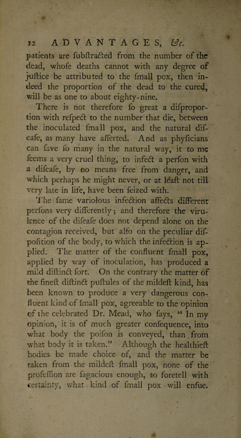 t 12 ADVANTAGES, ft patients are fubflradled from the number of the dead, whofe deaths cannot with any degree of juflice be attributed to the fmall pox, then in¬ deed the proportion of the dead to the cured, will be as one to about eighty-nine. There is not therefore fo great a difpropor- tion with refpedl to the number that die, between the inoculated fmall pox, and the natural dif- ealb, as many have alferted. And as phyficians can fave fo many in the natural way, it to me feems a very cruel thing, to infedl a perfon with a difeafe, by no means free from danger, and which perhaps he might never, or at leaf! not till very late in life, have been feized with. The fame variolous infedtion affedls different perfons very differently; and therefore the viru¬ lence of the difeafe does not depend alone on the contagion received, but alfo on the peculiar dif- pofition of the body, to which the infedtion is ap¬ plied. The matter of the confluent fmall pox, applied by way of inoculation, has produced a mild diftindt fort. On the contrary the matter of the fined: diftindl pullules of the mildefl kind, has been known to produce a very dangerous con¬ fluent kind of fmall pox, agreeable to the opinion of the celebrated Dr. Mead, who fays, “ In my opinion, it is of much greater confequence, into what body the poifon is conveyed, than from what body it is taken.” Although the healthiefl bodies be made choice of, and the matter be taken from the mildefl fmall pox, none of the profeffion are fagacious enough, to foretell with certainty, what kind of fmall pox will enfue. i