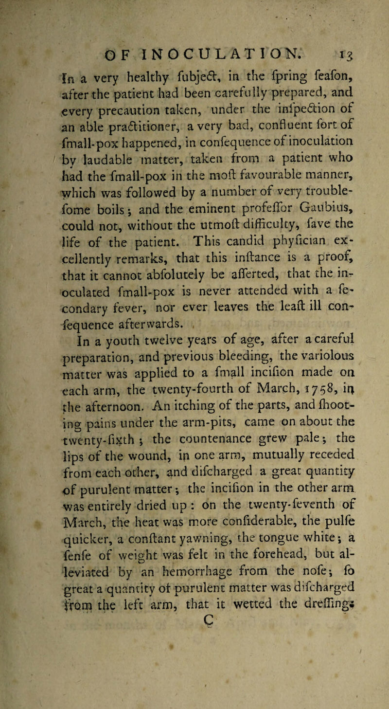 In a very healthy fubjeft, in the fpring feafon, after the patient had been carefully prepared, and every precaution taken, under the inipe&ion of: an able praditioner, a very bad, confluent fort of fmall-pox happened, in confequence of inoculation by laudable matter, taken from a patient who had the fmall-pox in the moil favourable manner, which was followed by a number of very trouble- fome boils ; and the eminent profeffor Ganbius, could not, without the utrnofl difficulty, fave the life of the patient. This candid phyfician ex¬ cellently remarks, that this inflance is a proof, that it cannot abfolutely be afferted, that the in¬ oculated fmall-pox is never attended with a Se¬ condary fever, nor ever leaves the lead ill con¬ fequence afterwards. In a youth twelve years of age, after a careful preparation, and previous bleeding, the variolous matter was applied to a Small incifion made on each arm, the twenty-fourth of March, 1758, li\ the afternoon. An itching of the parts, and floor¬ ing pains under the arm-pits, came on about the twenty-fixth •, the countenance grew pale-, the lips of the wound, in one arm, mutually receded from each other, and difcharged a great quantity of purulent matter-, the incifion in the other arm was entirely dried up: on the twenty-Seventh of March, the heat was more confiderable, the pulfe quicker, a conflant yawning, the tongue white; a fenfe of weight was felt in the forehead, but al¬ leviated by an hemorrhage from the nofe; fo great a quantity ol purulent matter was difcharged from the left arm, that it wetted the dreffing* C