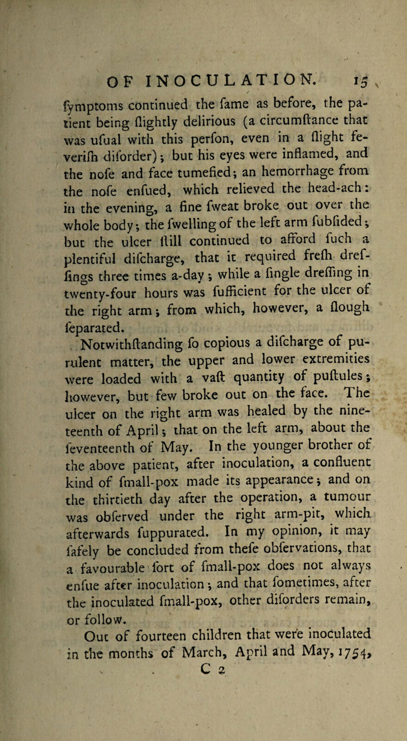 fymptoms continued the fame as before, the pa¬ tient being {lightly delirious (a circumftance thac was ufual with this perfon, even in a flight fe- verifh diforder); but his eyes were inflamed, and the nofe and face tumefied; an hemorrhage from the nofe enfued, which relieved the head-ach t in the evening, a fine fweat broke out over the whole body; the lwelling of the left arm fubfided; but the ulcer Hill continued to afford luch a plentiful dilcharge, that it required frefti dref- fings three times a-day; while a fingle dreffing in twenty-four hours was fufficient for the ulcer of the right arm; from which, however, a flough feparated. Notwithftanding fo copious a difcharge of pu¬ rulent matter, the upper and lower extremities were loaded with a vaft quantity of puftules; however, but few broke out on the face. *1 he ulcer on the right arm was healed by the nine¬ teenth of April; that on the left arm, about the feventeenth of May. In the younger brother of the above patient, after inoculation, a confluent kind of fmall-pox made its appearance; and on the thirtieth day after the operation, a tumour was obferved under the right arm-pit, which afterwards fuppurated. In my opinion, it may lately be concluded from thefe obfervations, that a favourable Tort of fmall-pox does not always enfue after inoculation; and that fometimes, after the inoculated fmall-pox, other diforders remain, or follow. Out of fourteen children that were inoculated in the months of March, April and May, 1754, v C 2