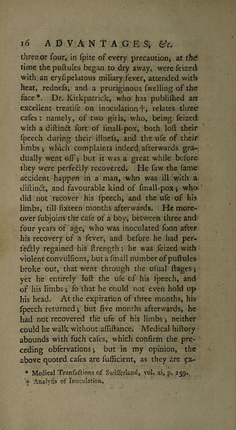 three or four, in fpite of every precaution, at the' time the puftules began to dry away, were feized with an eryfipelatous miliary fever, attended with heat, rednefs, and a pruriginous fwelling of the face*. Dr. Kirkpatrick, who has published an excellent treatife on inoculationi-, relates three cafes : namely, of two girls, who, being feized with a diftinft fort of fmall-pox, both loft their fpeech during their illnefs, and the ufe of their limbs; which complaints indeed afterwards gra¬ dually went oft’; but it was a great while before they were perfectly recovered. He faw the fame accident happen in a man, who was ill with a diftincft, and favourable kind of fmall-pox; who did not recover his fpeech, and the ufe of his limbs, till lixteen months afterwards. He more¬ over fubjoins the cafe of a boy, between three and four years of age, who was inoculated foon after his recovery of a fever, and before he had per¬ fectly regained his ftrength : he was feized with violent convulfions, but a fmall number of puftules broke out, that went through the uftial ftages; yet he entirely loft the ufe of his fpeech, and of his limbs; fo that he could not even hold up his head. At the expiration of three months, his fpeech returned; but five months afterwards, he had not recovered the ufe of his limbs; neither could he walk without aftiftance. Medical hiftory abounds with fuch cafes, which confirm the pre¬ ceding obfervations; but in my opinion, the above quoted cafes are lufticient, as they are ex- * Medical Tranfa&ions of Swi/Terland, vol, xi, p. 259. f Analyfis of Inoculation.