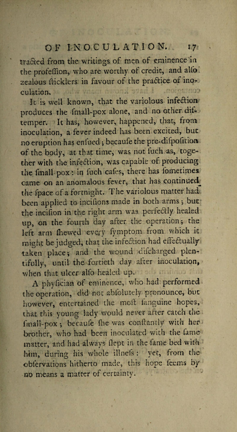 traded from the writings of men of eminence in the profeffion, who are worthy ot credit, and alio, zealous didders in favour of the practice of ino¬ culation. It is well known, that the variolous infedion produces the fmall-pox alone, and no other dii- temper. It has, however, happened, that, from inoculation, a fever indeed has been excited, but no eruption has enfued •, becaufe the pre-difpofition of the body, at that time, was not luch as, toge¬ ther with the infedion, was capable of producing the fmali pox: in Inch cafes, there has fometimes came on an anomalous fever, that has continued, the fpace of a fortnight. The variolous matter had been applied to incifions made in both arms •, but the incifion in the right arm was perfedly healed up, on the fourth day after the operation; the left arm fhewed every fymptom from which it might be judged, that the infedion had effedualiy taken place; and the wound difcharged plen¬ tifully/until the fortieth day after inoculation, when that ulcer alfo healed up. A phyfician of eminence, who had performed the operation, did not absolutely pronounce, but however, entertained the moil fanguine hopes, that this young lady would never after catch the fmall-pox ; becaufe (he was conk an t ly with her brother, who had been inoculated with the fame matter, and had always kept in the fame bed with him, during his whole illneis : vet, from the obfervations hitherto made, this hope feems by no means a matter of certainty.