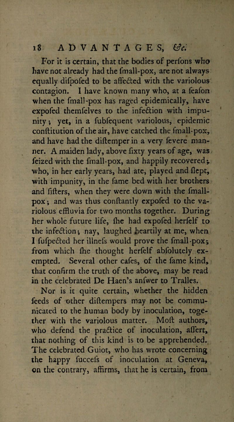 For it is certain, that the bodies of perfons who have not already had the fmall-pox, are not always equally difpofed to be affe&ed with the variolous contagion. I have known many who, at a feafon when the fmall-pox has raged epidemically, have expofed themfelves to the infe&ion with impu¬ nity •, yet, in a fubfequent variolous, epidemic conftitution of the air, have catched the fmall-pox, and have had the diftemper in a very fevere man¬ ner. A maiden lady, above fixty years of age, was feized with the fmall-pox, and happily recovered y. who, in her early years, had ate, played and flcpt, with impunity, in the fame bed with her brothers and filters, when they were down with the fmall- pox*, and was thus conftantly expofed to the va¬ riolous effluvia for two months together. During her whole future life, fhe had expofed herfelf to the infection*, nay, laughed heartily at me, when I fufpe&ed her illnefs would prove the fmall-pox*, from which Ihe thought herfelf abfolutely ex¬ empted. Several other cafes, of the fame kind, that confirm the truth of the above, may be read in the celebrated De Haen’s anfwer to Tralles. Nor is it quite certain, whether the hidden feeds of other diftempers may not be commu¬ nicated to the human body by inoculation, toge¬ ther with the variolous matter. Molt authors, who defend the practice of inoculation, aflert, that nothing of this kind is to be apprehended. The celebrated Guiot, who has wrote concerning the happy fuccels of inoculation at Geneva, on the contrary, affirms, that he is certain, from