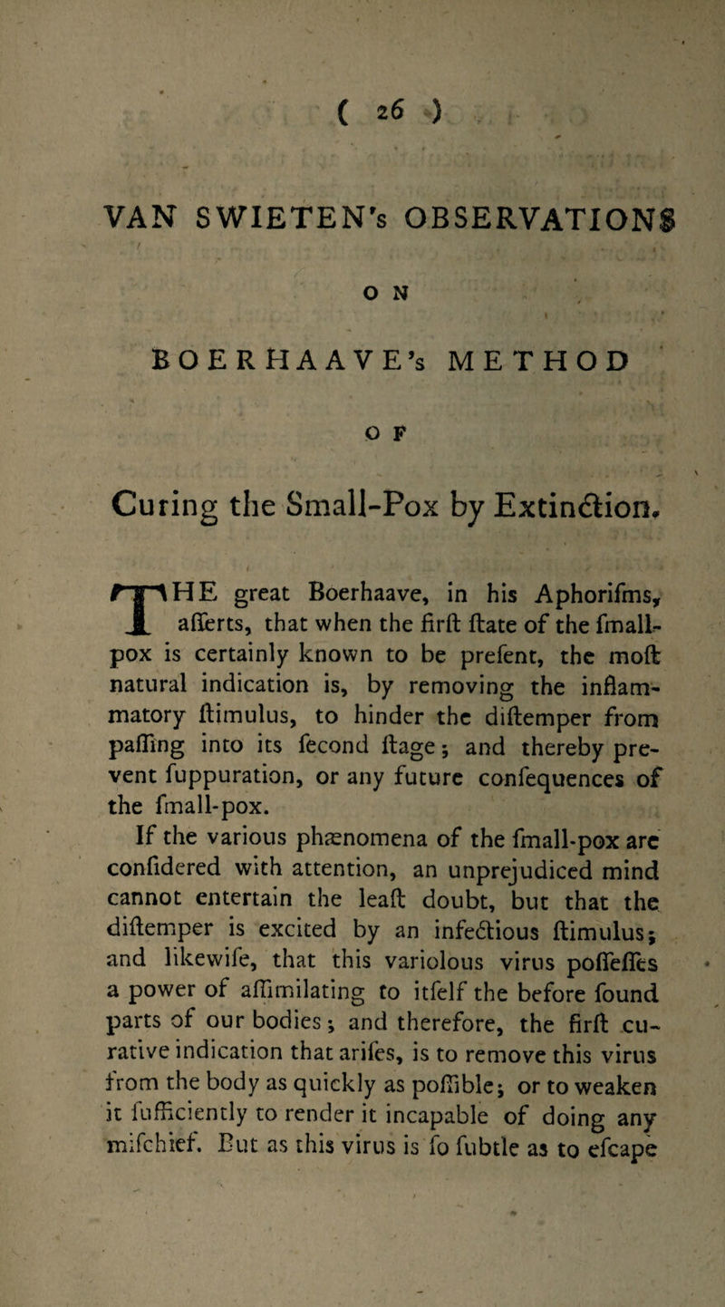 VAN SWIETEN’s OBSERVATIONS O N BOERHAAVE’s METHOD O F Curing the Small-Pox by Extinction, HE great Boerhaave, in his Aphorifms, JL aflerts, that when the firft flate of the fmall- pox is certainly known to be prefent, the mod natural indication is, by removing the inflam¬ matory ftimulus, to hinder the diflemper from palling into its fecond flage; and thereby pre¬ vent fuppuration, or any future confequences of the fma 11-pox. If the various phenomena of the fmall-pox arc confidered with attention, an unprejudiced mind cannot entertain the lead doubt, but that the diflemper is excited by an infectious ftimulus; and likewife, that this variolous virus poflefles a power of afiimilating to itfelf the before found parts of our bodies; and therefore, the firft cu¬ rative indication that ariles, is to remove this virus from the body as quickly as poflible; or to weaken it diffidently to render it incapable of doing any mifchief. But as this virus is fo fubtlc as to efcape