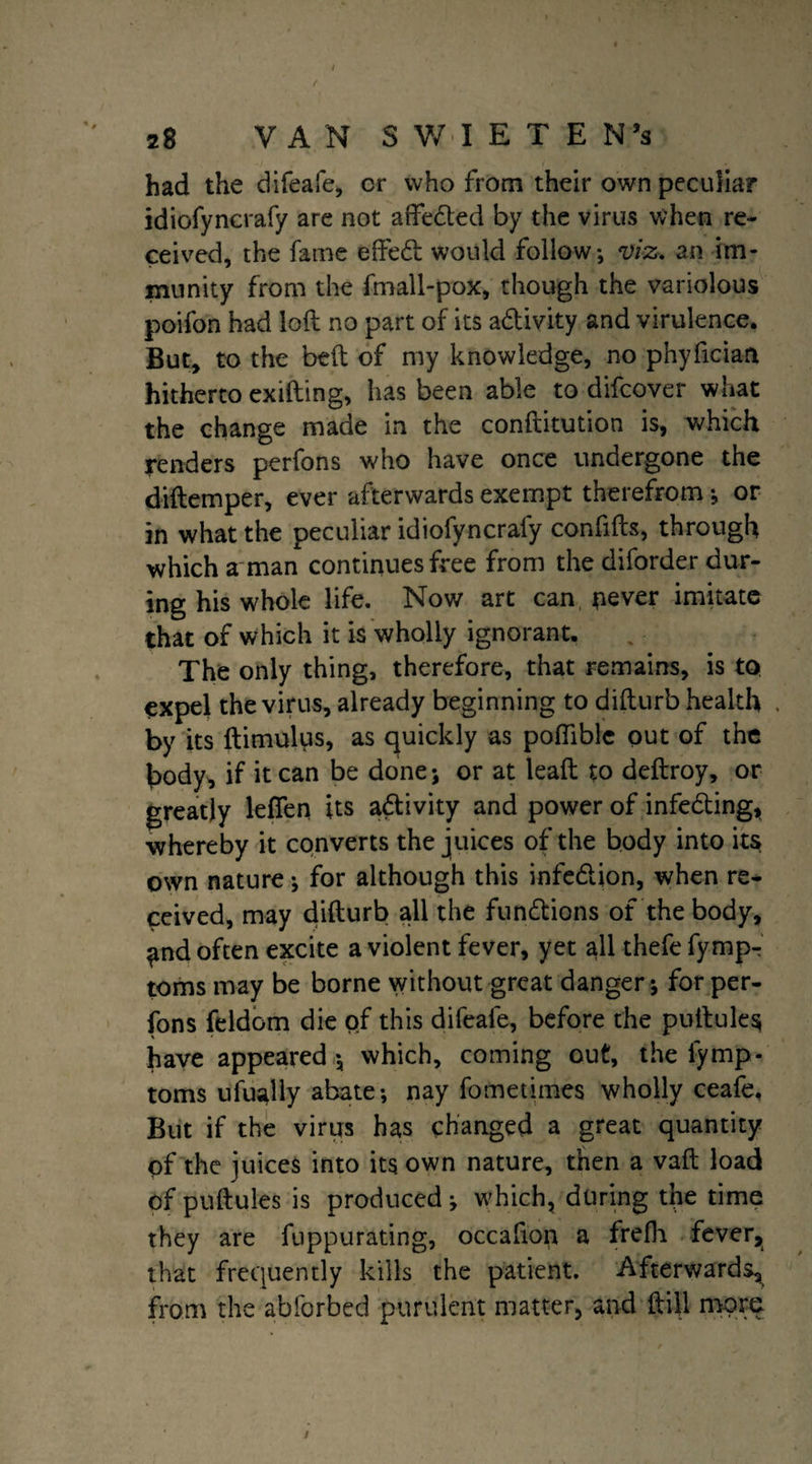 had the difeafe, or who from their own peculiar idiofyncrafy are not affedted by the virus when re¬ ceived, the fame e fifed would follow; viz. an im¬ munity from the fmall-pox, though the variolous poifon had loft no part of its adivity and virulence. But, to the beft of my knowledge, no phyfician hitherto exifting, has been able to difcover what the change made in the conftitution is, which renders perfons who have once undergone the diftemper, ever afterwards exempt therefrom; or in what the peculiar idiofyncrafy confifts, through which a man continues free from the diforder dur¬ ing his whole life. Now art can pever imitate that of which it is wholly ignorant. The only thing, therefore, that remains, is to expel the virus, already beginning to difturb health . by its ftimulus, as quickly as pofiible out of the body, if it can be done; or at leaft to deftroy, or greatly lefifen its adivity and power of infeding, whereby it converts the juices of the body into its own nature; for although this infedion, when re¬ ceived, may difturb all the fundions of the body, ^nd often excite a violent fever, yet all thefefympr toms may be borne without great danger; for per¬ fons feldom die of this difeafe, before the puftules have appeared ; which, coming out, the lymp- toms ufually abate; nay fometimes wholly ceafe. But if the virus has changed a great quantity of the juices into its own nature, then a vaft load of puftules is produced ; which, during the time they are fuppurating, occafion a frefli fever, that frequently kills the patient. Afterwards, from the abforbed purulent matter, and ft ill more i