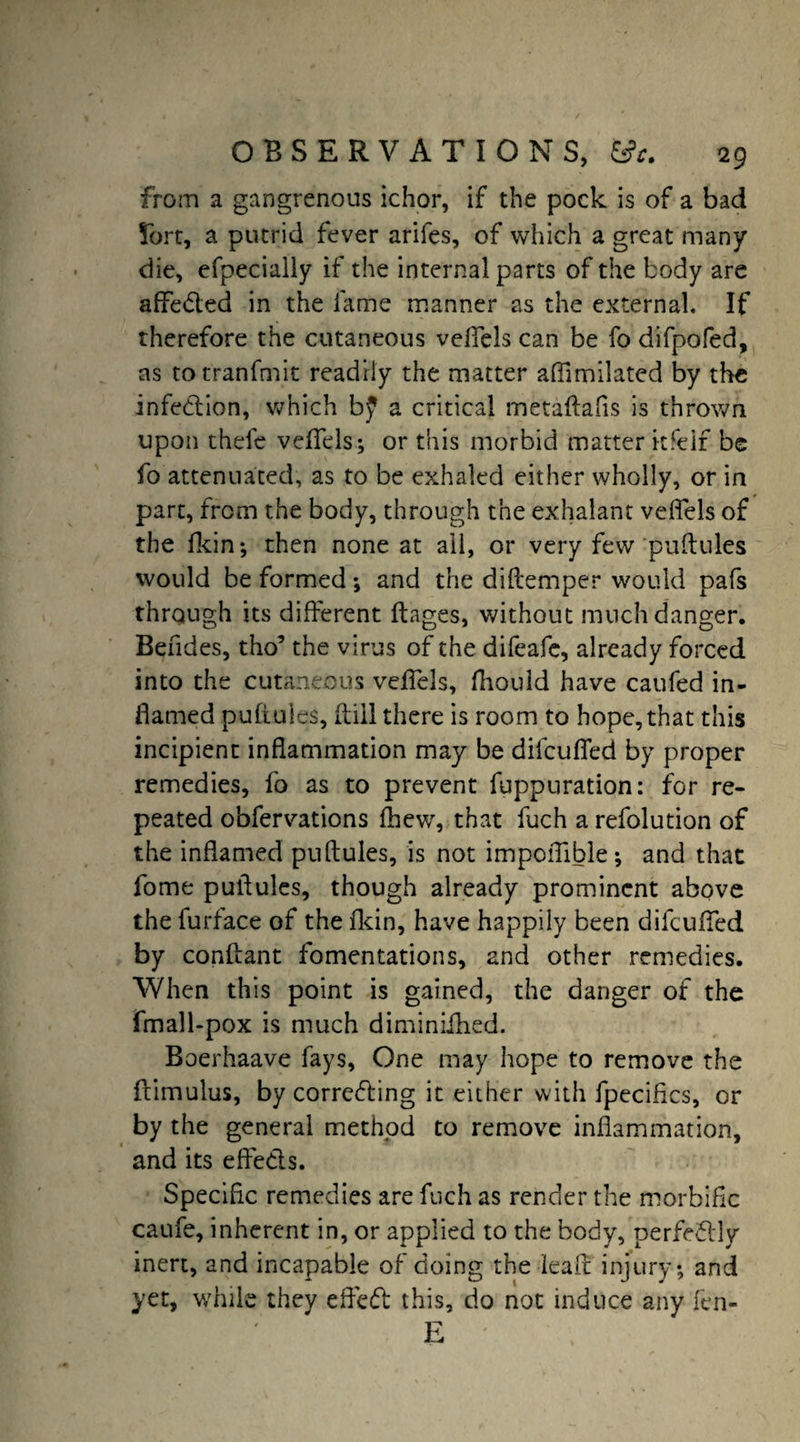 from a gangrenous ichor, if the pock is of a bad 5brt, a putrid fever arifes, of which a great many die, efpecially if the internal parts of the body are affe&ed in the fame manner as the external. If therefore the cutaneous vefiels can be fo difpofed, as to tranfmit readily the matter aflimilated by the infection, which b£ a critical metaflafis is thrown upon thefe vefiels; or this morbid matter kfeif be fo attenuated, as to be exhaled either wholly, or in part, from the body, through the exhalant vefiels of the fkin; then none at all, or very few'pullules would be formed *, and the diflemper would pafs through its different flages, without much danger. Beudes, tho’ the virus of the difeafe, already forced into the cutaneous vefiels, fhonld have caufed in¬ flamed puftules, (till there is room to hope, that this incipient inflammation may be difcufled by proper remedies, fo as to prevent fuppuration: for re¬ peated obfervations fhew, that fuch a refolution of the inflamed puftules, is not impofiible; and that forne pullules, though already prominent above the furface of the fkin, have happily been difcufled by conflant fomentations, and other remedies. When this point is gained, the danger of the fmall-pox is much diminiihed. Boerhaave fays, One may hope to remove the {limulus, by correcting it either with fpecifics, or by the general method to remove inflammation, and its effects. Specific remedies are fuch as render the morbific caufe, inherent in, or applied to the body, perfectly inert, and incapable of doing the kail injury; and yet, while they effect this, do not induce any fen- E