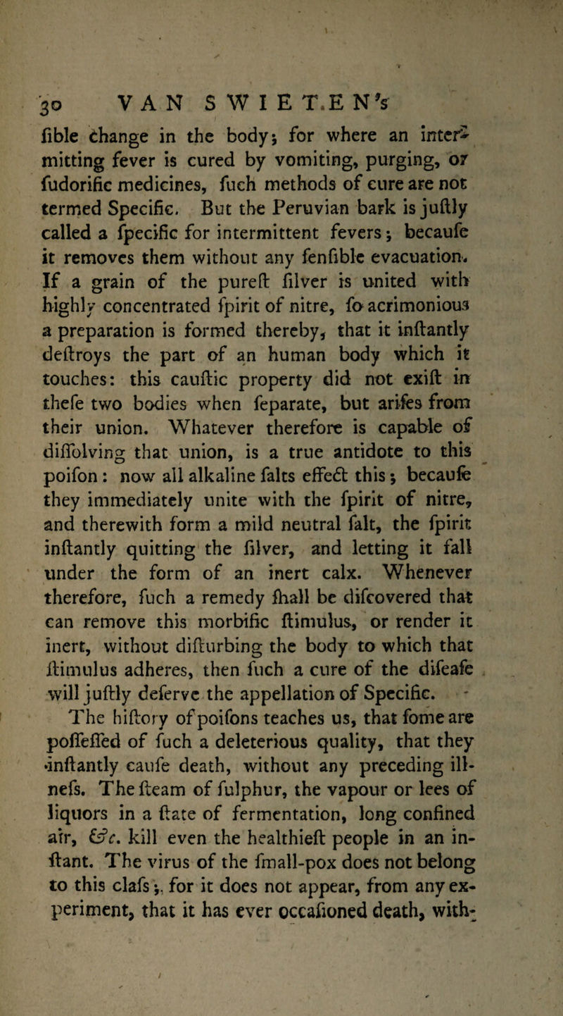 fible change in the body; for where an inter¬ mitting fever is cured by vomiting, purging, 07 fudorific medicines, fuch methods of cure are not termed Specific. But the Peruvian bark is juftly called a fpecific for intermittent fevers; becaufe it removes them without any fenfible evacuation. If a grain of the pureft filver is united with highly concentrated fpirit of nitre, fo acrimonious a preparation is formed thereby, that it inftantly deftroys the part of an human body which it touches: this cauftic property did not exift in thefe two bodies when feparate, but arifes from their union. Whatever therefore is capable of dilfolving that union, is a true antidote to this poifon : now all alkaline falts effedt this; becaufe they immediately unite with the fpirit of nitre, and therewith form a mild neutral fait, the fpirit inftantly quitting the filver, and letting it fall under the form of an inert calx. Whenever therefore, fuch a remedy ftiall be difcovered that can remove this morbific ftimulus, or render it inert, without difturbing the body to which that ftimulus adheres, then fuch a cure of the difeafe will juftly deferve the appellation of Specific. The hiftory of poifons teaches us, that feme are poflefled of fuch a deleterious quality, that they •inftantly caufe death, without any preceding ill- nefs. The fleam of fulphur, the vapour or lees of liquors in a ftate of fermentation, long confined air, &V. kill even the healthieft people in an in- ftant. The virus of the fmall-pox does not belong to this clafsfor it does not appear, from any ex¬ periment, that it has ever occasioned death, with-