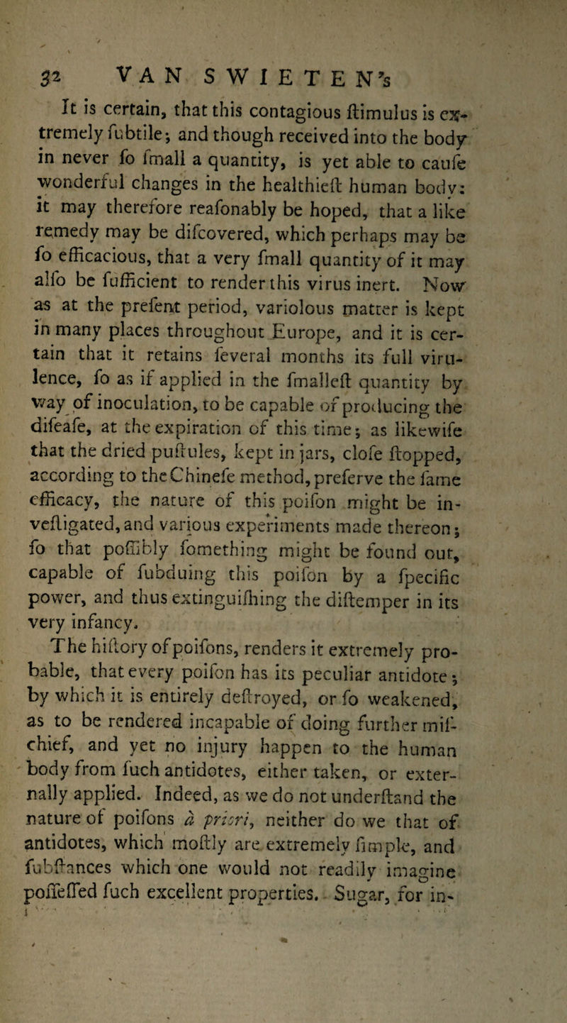 It is certain, that this contagious ftimulus is ex¬ tremely fubtile; and though received into the body in never fo (mall a quantity, is yet able to caufe wonderful changes in the healthieft human bodv: it may therefore reafonably be hoped, that a like lemedy may be difcovered, which perhaps may be fo efficacious, that a very fmall quantity of it may alfo be fufneient to render this virus inert. Now as at the prefent period, variolous matter is kept in many places throughout Europe, and it is cer¬ tain that it retains feveral months its full viru¬ lence, fo as if applied in the fmall eft quantity by way of inoculation, to be capable of producing the difeafe, at the expiration of this time; as likewife that the dried puftules, kept in jars, clofe flopped, according to theChinefe method, preferve the fame efficacy, the nature of this poifon might be in- vefligated,and various experiments made thereon; fo that poffibly fomething might be found out, capable of fubduing this poifon by a fpecific power, and thus extinguifhing the diftemper in its very infancy. The hiflory ofpoifons, renders it extremely pro¬ bable, that every poifon has its peculiar antidote; by which it is entirely deftroyed, or fo weakened, as to be rendered incapable of doing further mif- chief, and yet no injury happen to the human body from fuch antidotes, either taken, or exter¬ nally applied. Indeed, as we do not underftand the nature of poifons a priori, neither do we that of antidotes, which moftly are extremely fimpie, and fubftances which one would not readilv imagine pofTefled fuch excellent properties. Sugar, for in-