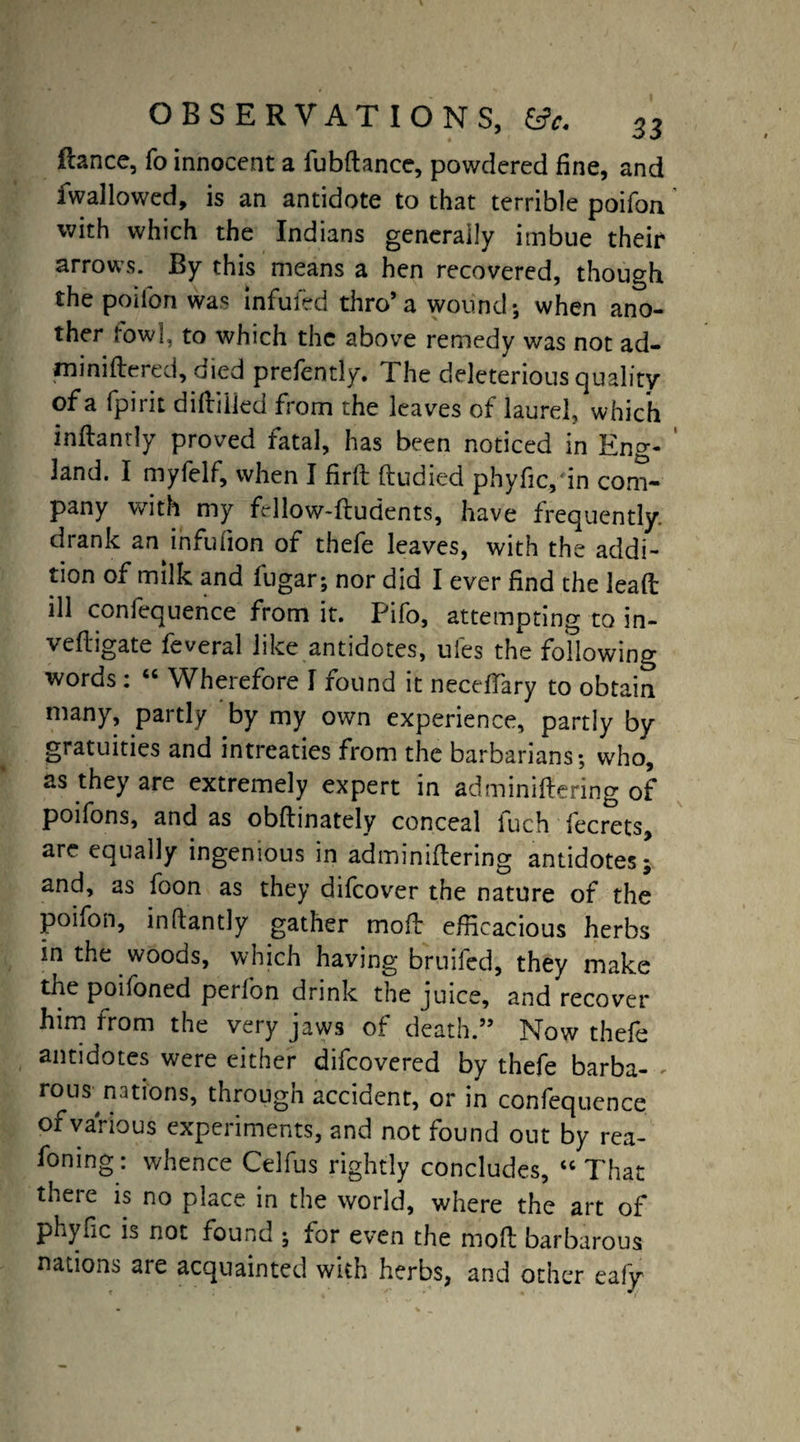 fiance, fo innocent a fubftance, powdered fine, and fwallowed, is an antidote to that terrible poifon with which the Indians generally imbue their arrows. By this means a hen recovered, though the poifon was infuleb thro’a wound; when ano¬ ther tow], to which the above remedy was not ad- m ini fie red, oied prefently. The deleterious quality of a fpirit difliiled from the leaves of laurel, which inftanrly proved fatal, has been noticed in Eng¬ land. I myfelf, when I firft fludied phyfic,in com¬ pany with my frllow-fludents, have frequently, drank an infufion of thefe leaves, with the addi¬ tion of milk and lugar; nor did I ever find the lead ill confequence from it. Pifo, attempting to in- vefligate feveral like antidotes, ufes the following words : “ Wherefore I found it necefTary to obtain many, partly by my own experience, partly by gratuities and intreaties from the barbarians; who, as they are extremely expert in adminiflering of poifons, and as obflinately conceal iuch fecrets, are equally ingenious in adminiflering antidotes- and, as foon as they difcover the nature of the poifon, inftantly gather moil efficacious herbs in the woods, which having bruifed, they make the poifoned perfon drink the juice, and recover him from the very jaws of death.” Now thefe antidotes were either difcovered by thefe barba- , rous nations, through accident, or in confequence of various experiments, and not found out by rea- foning: whence Celfus rightly concludes, “ That there is no place in the world, where the art of phyfic is not found ; for even the mod barbarous nations are acquainted with herbs, and other eafy