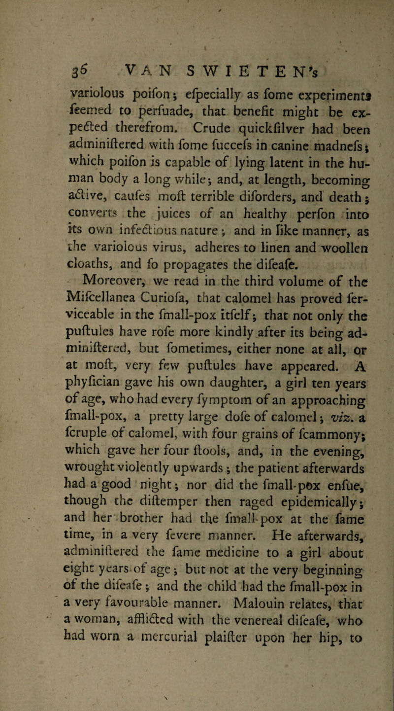 variolous poifon; elpecially as fome experiments feemed to perfuade, that benefit might be ex- peded therefrom. Crude quickfilver had been adminiftercd with fome fuccefs in canine madnefs; which poifon is capable of lying latent in the hu¬ man body a long while; and, at length, becoming adive, caufes moil terrible diforders, and death ; converts the juices of an healthy perfon into its own infectious nature ; and in like manner, as the variolous virus, adheres to linen and woollen cloaths, and fo propagates the difeafe. Moreover, we read in the third volume of the Mifcellanea Curiofa, that calomel has proved fer- viceable in the fmall-pox itfelf; that not only the puftules have rofe more kindly after its being ad- miniftered, but fometimes, either none at all, or at moft, very few puftules have appeared. A phyfician gave his own daughter, a girl ten years of age, who had every fymptom of an approaching fmall-pox, a pretty large dofe of calomel; viz. a fcruple of calomel, with four grains of fcammony; which gave her four ftools, and, in the evening, wrought violently upwards ; the patient afterwards had a good night; nor did the fmall-pox enfue, though the diftemper then raged epidemically; and her brother had the fmall-pox at the fame time, in a very fevere manner. He afterwards, adminiftered the fame medicine to a girl about eight years of age ; but not at the very beginning of the difeafe ; and the child had the fmall-pox in a very favourable manner. Malouin relates, that a woman, afflidled with the venereal difeafe, who had worn a mercurial plaifter upon her hip, to