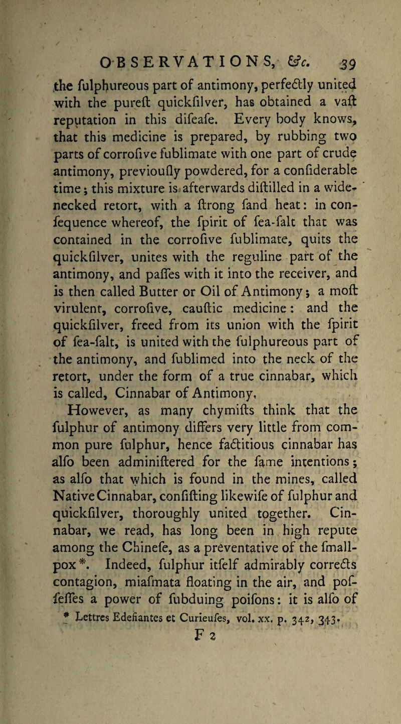 the fulphureous part of antimony, perfectly united with the pureft quickfilver, has obtained a vaft reputation in this difeafe. Every body knows, that this medicine is prepared, by rubbing two parts of corrofive fublimate with one part of crude antimony, previoufly powdered, for a confiderable time; this mixture is afterwards diftilled in a wide¬ necked retort, with a ftrong fand heat: in con- fequence whereof, the fpirit of fea-falt that was contained in the corrofive fublimate, quits the quickfilver, unites with the reguline part of the antimony, and pafifes with it into the receiver, and is then called Butter or Oil of Antimony*, a moft virulent, corrofive, cauftic medicine: and the quickfilver, freed from its union with the fpirit of fea-falt, is united with the fulphureous part of the antimony, and fublimed into the neck of the retort, under the form of a true cinnabar, which is called. Cinnabar of Antimony, However, as many chymifts think that the fulphur of antimony differs very little from com¬ mon pure fulphur, hence fa&itious cinnabar has alfo been adminiflered for the fame intentions; as alfo that which is found in the mines, called Native Cinnabar, confiding likewife of fulphur and quickfilver, thoroughly united together. Cin¬ nabar, we read, has long been in high repute among the Chinefe, as a preventative of the fmall- pox *. Indeed, fulphur itfelf admirably corre&s contagion, miafmata floating in the air, and pof- felfes a power of fubduing poifons: it is alfo of # Lettrcs Edefiantes et Curieufes, vol. xx. p. 342, 343. Fz