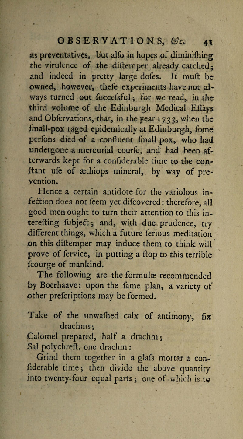as preventatives, but alfo in hopes of diminifhing the virulence of the diftemper already catched; and indeed in pretty large dofes. It mull be owned, however, thefe experiments have not al¬ ways turned out fuccefsful; for we read, in the third volume of the Edinburgh Medical Eiiays and Observations, that, in the year i 733, when the fmall-pox raged epidemically at Edinburgh, fome perfons died of a confluent Small pox, who had undergone a mercurial courfe, and had been af¬ terwards kept for a considerable time to the con¬ flant ufe of asthiops mineral, by way of pre¬ vention. Hence a certain antidote for the variolous in- fedtion does not feem yet difcovered: therefore, all good men ought to turn their attention to this in- terefting Subjedl; and, with due prudence, try different things, which a future ferious meditation on this diftemper may induce them to think will prove of Service, in putting a flop to this terrible fcourge of mankind. The following are the formulas recommended by Boerhaave: upon the fame plan, a variety of other prescriptions may be formed. Take of the unwafhed calx of antimony, fix drachms; Calomel prepared, half a drachm; JSal polychrefl. one drachm : Grind them together in a glafs mortar a con¬ siderable time; then divide the above quantity into twenty-four equal parts; one of which is to