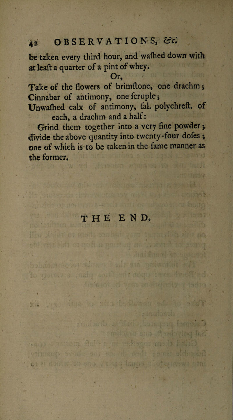 be taken every third hour, and waihed down with at leaft a quarter of a pint of whey. Or, Take of the flowers of brimftone, one drachm; Cinnabar of antimony, onefcruple; Unwalhed calx of antimony, fal. polychreft. of each, a drachm and a half: Grind them together into a very fine powder * divide the above quantity into twenty-four dofes * one of which ir to be taken in the fame manner as the former. the end. / I / I \ v /* > /