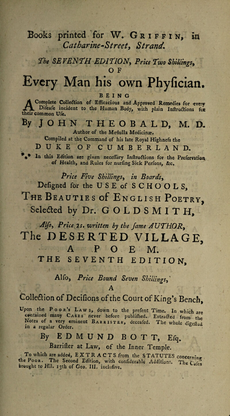 Books printed for W. Griffin, in Catharine-Street, Strand\ The SEVENTH EDITION, Price Two Shillings, O F Every Man his own Phyfician. BEING A Complete Colleftion of Efficacious and Approved Remedies for every Jl Jl. Difeafe incident to the Human Body, with plain Inftru&ions fee their common Ufe. % JOHN THEOBALD, M. D- Author of the Medulla Medicinae. Compiled at the Command of his late Royal Highnefs the DUKE OF CUMBERLAND. %* In this Edition are given neceflary Inftru&ions for the Prefervatioa. of Health, and Rules for nurling Sick Perfons, &c. Price Five Shillings, in Boards, Defigned for the U S E of SCHOOLS, The B eauties of English Poetry, Selefted by Dr. GOLDSMITH, rflfo. Price 2s. written by the fame AUTHOR, The DESERTED VILLAGE, A POE M. THE SEVENTH EDITION, . . , . ; Alfo, Price Bound Seven Shillings,' A Colle&ion of Decifions of the Court of King’s Bench, Upon the Poor’s Laws, down to the prefent Time. In which are contained many Cases never before published. Extracted from the Notes of a very eminent Barrister, deceafed. The whole ditreflvi in a regular Order. ® By EDMUND BOTT, Efq. Barrifter at Law, of the Inner Temple. To which are added, EXTRACTS from the STATUTES concerning the Poor. The Second Edition, with confiderable Additions. TheCjf* brought to Hil. 13th of Geo, III. inclufive. '