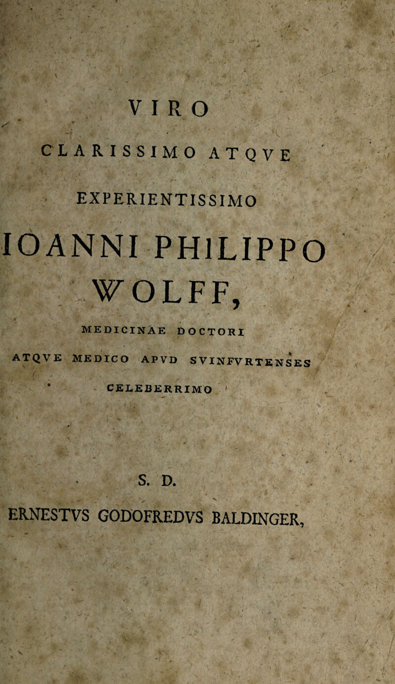 VIRO ‘ \ CLARISSIMO ATQVE BKfi iUuSEl f •• - - - ■“ M?.*' .'‘ATs* . /$ • EXPERIENTISSIMO IOANNI PHILIPPO W OLFF, MEDICINAE DOCTORI ATQ\ E MEDICO APVD SVINFVRTENSES CELEBERRIMO W • . V. — V, S. D. ERNESTVS GODOFREDVS BALDINGER,