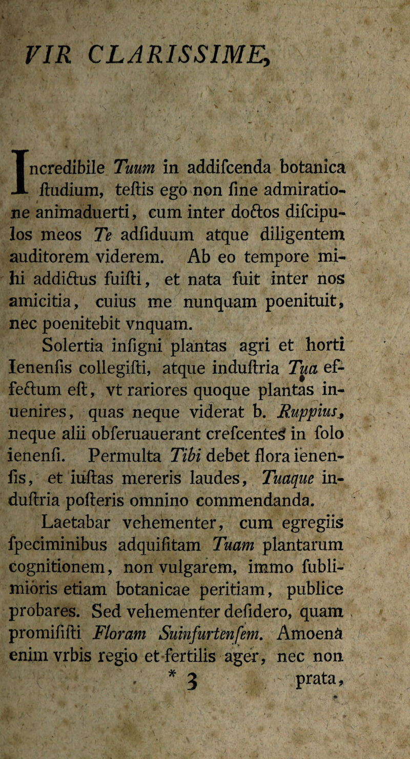 VIR CLARISSIME, Incredibile Tuum in addifcenda botanica lludium, teftis ego non fine admiratio¬ ne animaduerti, cum inter doftos difcipu- los meos Te adfiduum atque diligentem auditorem viderem. Ab eo tempore mi¬ hi addifrus fuifti, et nata fuit inter nos amicitia, cuius me nunquam poenituit, nec poenitebit vnquam. Solertia infigni plantas agri et horti Ienerifis collegifti, atque induftria Tua ef- feftum eft, vt rariores quoque plantas in- uenires, quas neque viderat b. Ruppius neque alii obferuauerant crefcenteg in folo ienenfi. Permulta Tibi debet flora ienen- fis, et iuftas mereris laudes. Tuaque in¬ duftria polleris omnino commendanda. Laetabar vehementer, cum egregiis fpeciminibus adquifitam Tuam plantarum cognitionem, non vulgarem, immo fubli- mioris etiam botanicae peritiam, publice probares. Sed vehementer defidero, quam promififti Floram Suinfurtenfem. Amoeni enim vrbis regio et fertilis ager, nec non , * 3 prata.