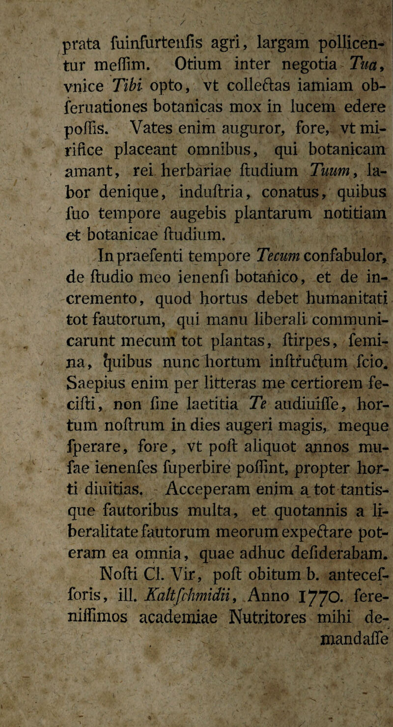 / prata fuinfurtenfis agri, largam pollicen¬ tur meffim. Otium inter negotia Tua> vnice Tibi opto, vt colleftas iamiam ob- feruationes botanicas mox in lucem edere poliis. Vates enim auguror, fore, vt mi¬ rifice placeant omnibus, qui botanicam amant, rei herbariae ftudium Tuum, la¬ bor denique, induftria, conatus, quibus fuo tempore augebis plantarum notitiam et botanicae ftudium. In praefenti tempore Tecum confabulor, de ftudio meo ienenfi botanico, et de in¬ cremento, quod hortus debet humanitati tot fautorum, qui manu liberali communi¬ carunt mecum tot plantas, ftirpes, femi¬ na, fjuibus nunc hortum inftrufrum fcio. Saepius enim per litteras me certiorem fe- cifti, non fine laetitia Te audiuiffe, hor¬ tum noftrum in dies augeri magis, meque fperare, fore, vt poft aliquot annos mu- fae ienenfes fuperbire poftint, propter hor¬ ti diuitias. Acceperam enim a tot tantis¬ que fautoribus multa, et quotannis a li- beralitate fautorum meorum expe&are pot¬ eram ea omnia, quae adhuc defiderabam. Nofti Cl. Vir, poft obitum b. antecef- foris, ili. Ealtfrhmidii, Anno 1770. fere- niffimos academiae Nutritores mihi de- mandafle