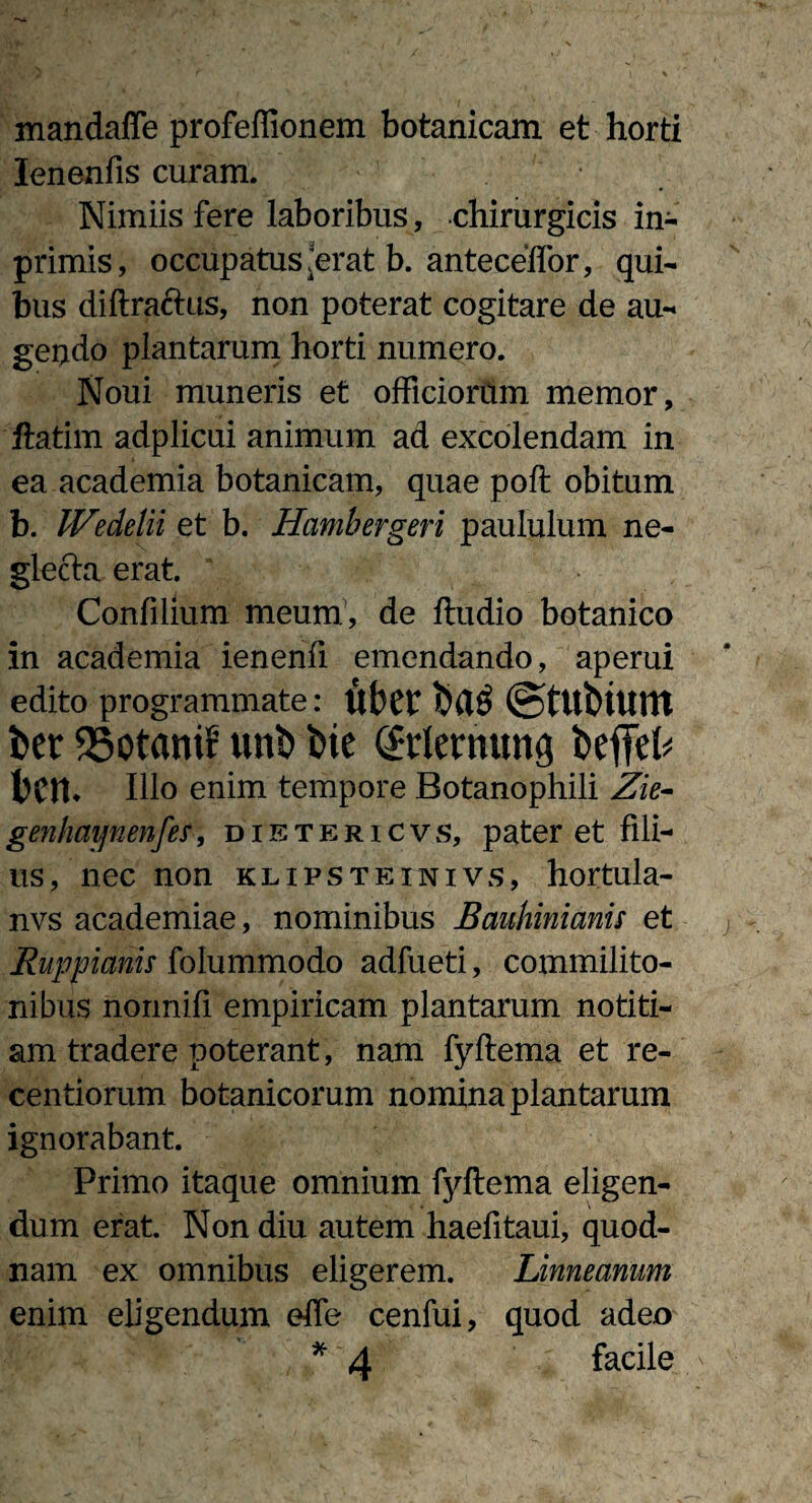 mandaffe profeflionem botanicam et horti lenenfis curam. Nimiis fere laboribus, chirurgicis in- primis, occupatus,'erat b. antecellor, qui¬ bus diftraftus, non poterat cogitare de au¬ gendo plantarum horti numero. Noui muneris et officiorum memor, ftatim adplicui animum ad excolendam in ea academia botanicam, quae poft obitum b. IVedelii et b. Hambergeri paululum ne¬ glecta erat. \ Confilium meum1, de ftudio botanico in academia ienenfi emendando, aperui edito programmate: ut)Ct ©tUblUttt i>et fSotanif unt> Me Gtlenutng fcefifek Illo enim tempore Botanophili Zie- genhmjnen[es, dietericvs, pater et fili¬ us, nec non klipsteinivs, hortula- nvs academiae, nominibus Bauhinianu et Ruppianis folummodo adfueti, commilito¬ nibus normiff empiricam plantarum notiti¬ am tradere poterant, nam fyftema et re- centiorum botanicorum nomina plantarum ignorabant. Primo itaque omnium fyftema eligen¬ dum erat. Non diu autem haefitaui, quod¬ nam ex omnibus eligerem. Linneanum enim eligendum effe cenfui, quod adeo * 4 facile