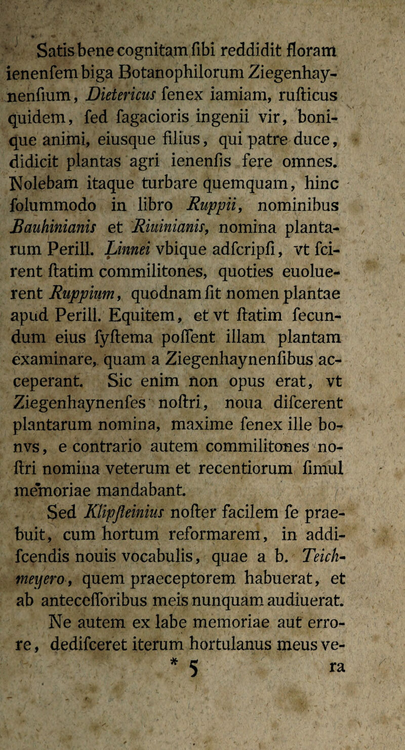 Satis bene cognitam fibi reddidit floram ienenfembiga Botanophilorum Ziegenhay- nenfium, Dietericus fenex iamiam, rufticus quidem, fed Tagacioris ingenii vir, boni¬ que animi, eiusque filius, qui patre duce, didicit plantas agri ienenfis fere omnes. Nolebam itaque turbare quemquam, hinc folummodo in libro Ruppii, nominibus Bauhinianis et Riuinianu, nomina planta¬ rum Perill. Linnei vbique adfcripfi, vt fci- rent ftatim commilitones, quoties euolue- rent Ruppium, quodnam fit nomen plantae apud Perill. Equitem, et vt ftatim fecun¬ dum eius fyftema poflent illam plantam examinare, quam a Ziegenhaynenfibus ac¬ ceperant Sic enim non opus erat, vt Ziegenhaynenfes noftri, noua difcerent plantarum nomina, maxime fenex ille bo- nvs, e contrario autem commilitones no¬ ftri nomina veterum et recentiorum ftmul memoriae mandabant Sed Klipjleinius nofter facilem fe prae¬ buit, cum hortum reformarem, in addi- fcendis nouis vocabulis, quae a b. Teich- meijero, quem praeceptorem habuerat, et ab antecefforibus meis nunquam audiuerat Ne autem ex labe memoriae aut erro¬ re , dedifceret iterum hortulanus meus ve- * 5 ra