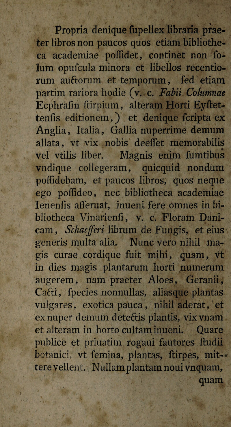 Propria denique fupellex libraria prae¬ ter libros non paucos quos etiam bibliothe¬ ca academiae poffidet, continet non fo- lum opufcula minora et libellos recentio- rum auftorum et temporum, fed etiam partim rariora hodie (v. c. Fabii Columnae Ecphrafin frirpium, alteram Horti Eyftet- tenfis editionem,) et denique fcripta ex Anglia, Italia, Gallia nuperrime demum aliata, vt vix nobis deeffet memorabilis vel vtilis liber. Magnis enim fumtibus vndique collegeram, quicquid nondum poffidebam, et paucos libros, quos neque ego poffideo, nec bibliotheca academiae Ienenfis afferuat, inueni fere omnes in bi¬ bliotheca Vinarienfi, v. c. Floram Dani- cam, Schaefferi librum de Fungis, et eius generis multa alia. Nunc vero nihil ma¬ gis curae cordique fuit mihi, quam, vt in dies magis plantarum horti numerum augerem, nam praeter Aloes, Geranii, Cafti, fpecies nonnullas, aliasque plantas vulgares, exotica pauca, nihil aderat, et ex nuper demum detefris plantis, vixvnam et alteram in horto cultam inueni. Quare publice et priuatim rogaui fautores ftudii botanici, vt femina, plantas, ftirpes, mit-* tere vellent Nullam plantam noui vnquam, quam v L .• . ; ‘ *i*. * C I
