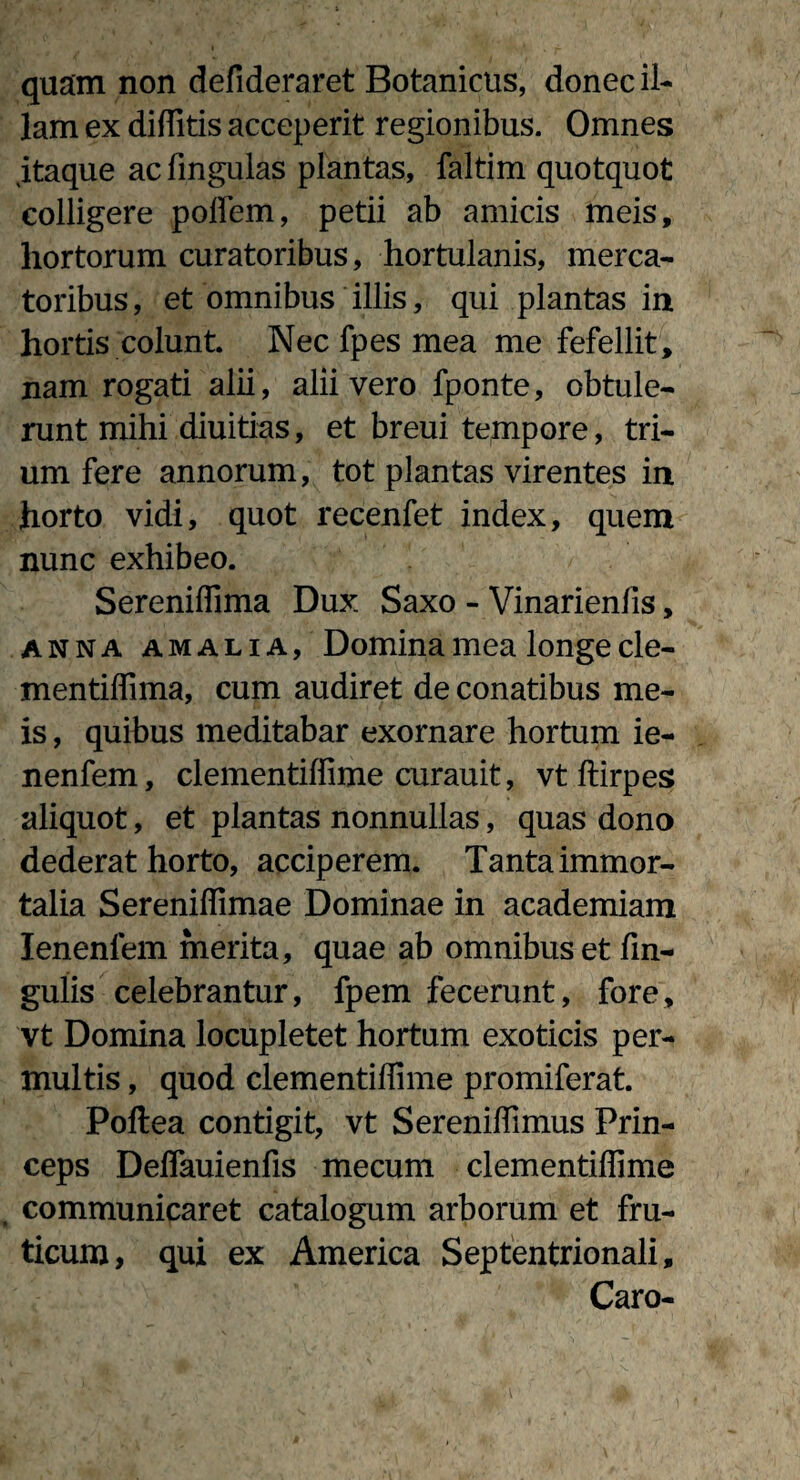 quam non defideraret Botanicus, donec il¬ lam ex diffitis acceperit regionibus. Omnes jtaque ac lingulas plantas, faltim quotquot colligere poffem, petii ab amicis meis, hortorum curatoribus, hortulanis, merca¬ toribus , et omnibus illis, qui plantas in hortis colunt Nec fpes mea me fefellit, nam rogati alii, alii vero fponte, obtule¬ runt mihi diuitias, et breui tempore, tri¬ um fere annorum, tot plantas virentes in horto vidi, quot recenfet index, quem nunc exhibeo. Sereniffima Dux Saxo - Vinarienfis, anna amalia, Domina mea longe cle- mentilfima, cum audiret de conatibus me¬ is , quibus meditabar exornare hortum ie- nenfem, clementiffime curauit, vt ftirpes aliquot, et plantas nonnullas, quas dono dederat horto, acciperem. Tanta immor¬ talia Sereniffimae Dominae in academiam Ienenfem merita, quae ab omnibus et fin- gulis celebrantur, fpem fecerunt, fore, vt Domina locupletet hortum exoticis per¬ multis , quod clementiffime promiferat. Poftea contigit, vt Sereniffimus Prin¬ ceps Deffauienfis mecum clementiffime . communicaret catalogum arborum et fru¬ ticum, qui ex America Septentrionali, Caro-