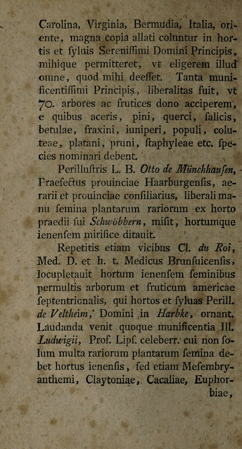 Carolina, Virginia, Bermudia, Italia, ori¬ ente , magna copia allati coluntur in hor¬ tis et fyluis Sereniffimi Domini Principis, mihique permitteret, vt eligerem illud omne, quod mihi deeffet. Tanta muni- ficentiffimi Principis,, liberalitas fuit, vt 70. arbores ac frutices dono acciperem, e quibus aceris, pini, querci, falicis, betulae, fraxini, iuniperi, populi, colu- teae, platani, pruni, ftaphyleae etc. fpe- cies nominari debent. Perilluftris L. B. Otto de Munchhaufen, Fraefeftus prouinciae Haarburgenfis, ae¬ rarii et prouinciae confiliarius, liberali ma¬ nu femina plantarum rariorum ex horto praedii fui Schwobbern, mifit, hortumque ienenfem mirifice ditauit. Repetitis etiam vicibus Cl. du Roi, Med. D. et h. t Medicus Brunfuicenfis, locupletauit hortum ienenfem feminibus permultis arborum et fruticum americae feptentricnalis, qui hortos et fyluas Perill. de Veltheim ,* Domini in Harbke, ornant. Laudanda venit quoque munificentia Jll. Ludwigii, Prof. Lipf. celeberr. cui non fo- lum multa rariorum plantarum femina de¬ bet hortus ienenfis, fed etiam Mefembry- anthemi, Claytoniae, Cacaliae, Euphor¬ biae,