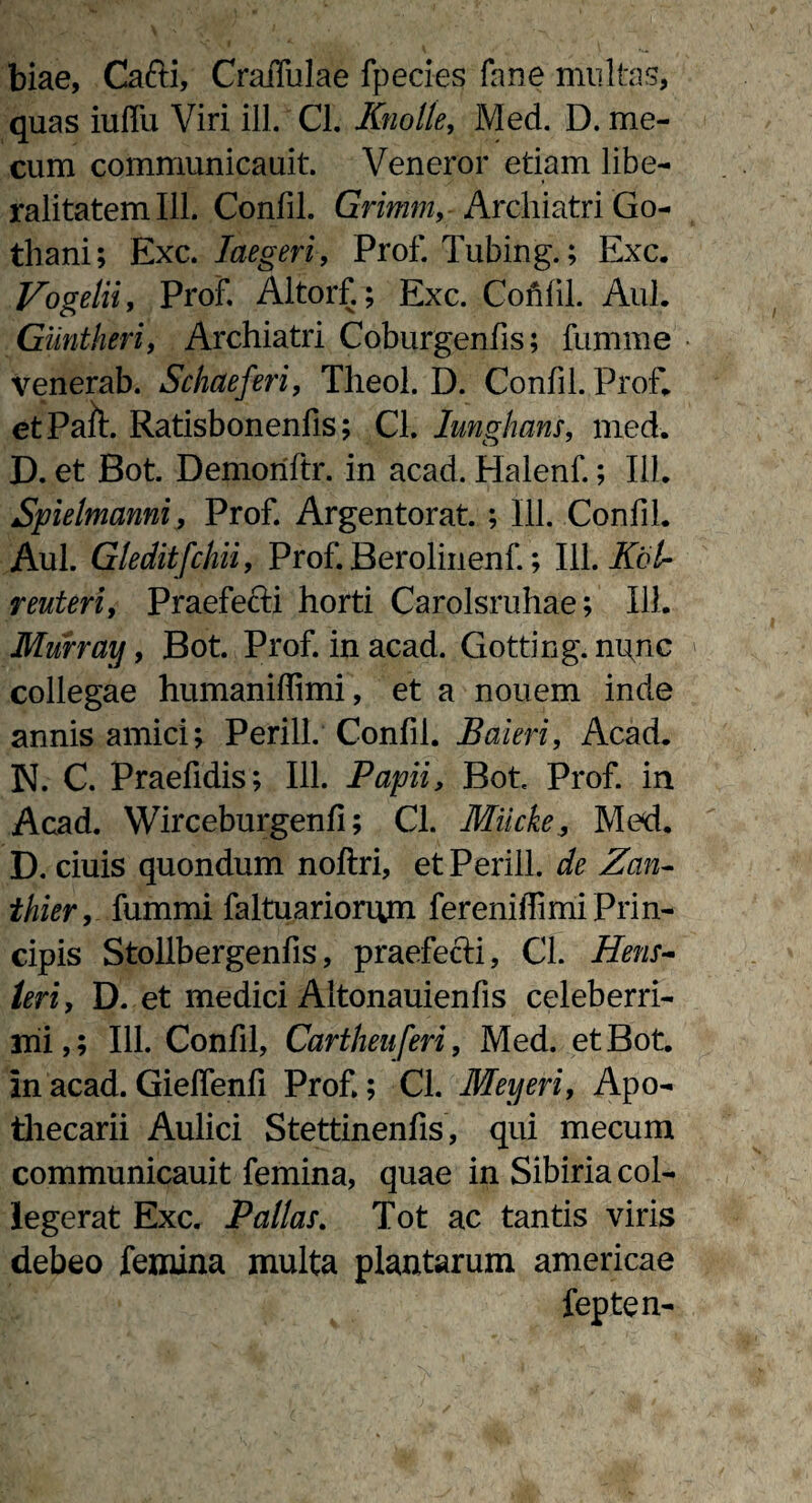 biae, Cafti, CraiTulae fpecies fane multas, quas iuffu Viri ili. Cl. Knolle, Med. D. me- cum communicauit. Veneror etiam libe- ralitatem 111. Confil. Grimm,- Archiatri Go- thani; Exc. Iaegeri, Prof. Tubing.; Exc. Vogetii, Prof. Altorf.; Exc. Confil. Aul. Giintheri, Archiatri Coburgenfis; fumme venerab. Setiae feri, Theol. D. Confil. Prof* etPa&. Ratisbonenfis; Cl. Iunghans, med. D. et Bot. Demoriftr. in acad. Halenf.; 111. Spielmanni, Prof. Argentorat. ; 111. Confil. Aul. Gleditfcliii, Prof. Berolinenf.; 111. Kbti reuteri, Praefecti horti Carolsruhae; 111. Murray, Bot. Prof. in acad. Gotting. nunc collegae humaniffimi, et a nouem inde annis amici; Perill. Confil. Baieri, Acad. N. C. Praefidis; 111. Papii, Bot Prof. in Acad. Wirceburgenfi; Cl. MiickeMed. D. ciuis quondum noftri, et Perill. de Zan- thier, fummi faltuariorum fereniffimi Prin¬ cipis Stollbergenfis, praefecti, Cl. Hens- teri, D. et medici Altonauienfis celeberri¬ mi,; 111. Confil, Cartheuferi, Med. et Bot. in acad. Gieflenfi Prof.; Cl. Meyeri, Apo- thecarii Aulici Stettinenfis, qui mecum communicauit femina, quae in Sibiria col¬ legerat Exc. Pallas. Tot ac tantis viris debeo femina multa plantarum americae fepten-