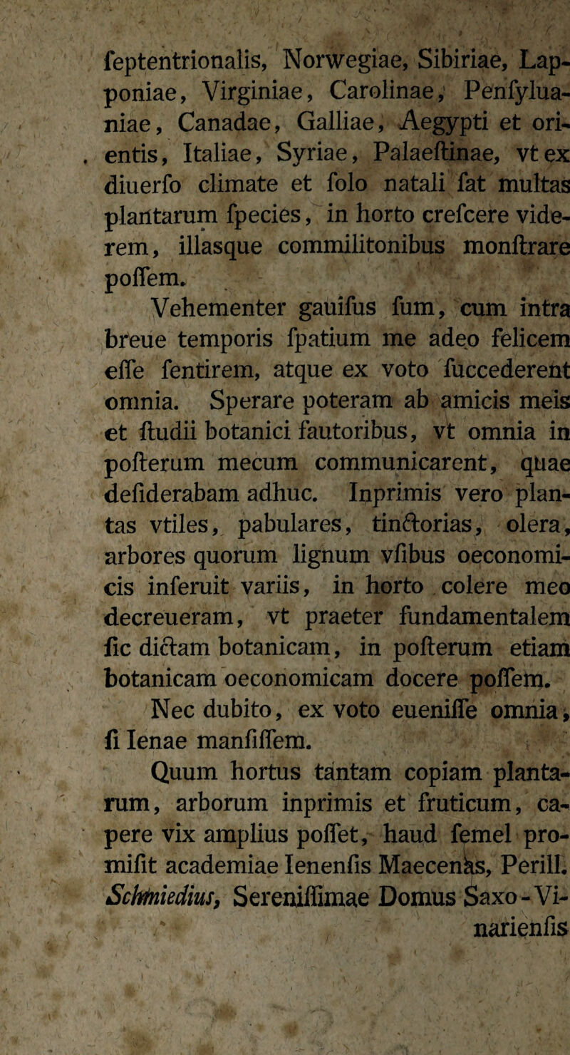 feptentrionalis, Norwegiae, Sibiriae, Lap- poniae, Virginiae, Carolinae, Penfylua- niae, Canadae, Galliae, Aegypti et ori¬ entis, Italiae, Syriae, Palaeftinae, vtex diuerfo climate et folo natali fat multas plantarum fpecies, in horto crefcere vide¬ rem, illasque commilitonibus monftrare polfem. Vehementer gauifus fum, cum intra breue temporis fpatium me adeo felicem effe fentirem, atque ex voto fuccederent omnia. Sperare poteram ab amicis meis et ftudii botanici fautoribus, vt omnia in pofterum mecum communicarent, quae defiderabam adhuc. Inprimis vero plan¬ tas vtiles, pabulares, tinftorias, olera, arbores quorum lignum vfibus oeconomi¬ cis inferuit variis, in horto colere meo decreueram, vt praeter fundamentalem fic diclam botanicam, in pofterum etiam botanicam oeconomicam docere polfem. Nec dubito, ex voto euenilfe omnia, fi lenae manfiflem. Quum hortus tantam copiam planta¬ rum, arborum inprimis et fruticum, ca¬ pere vix amplius poflet, haud femel pro- mifit academiae Ienenfis Maecenas, Perilh Scbmidius, Sereniffimae Domus Saxo-Vi- narienfis