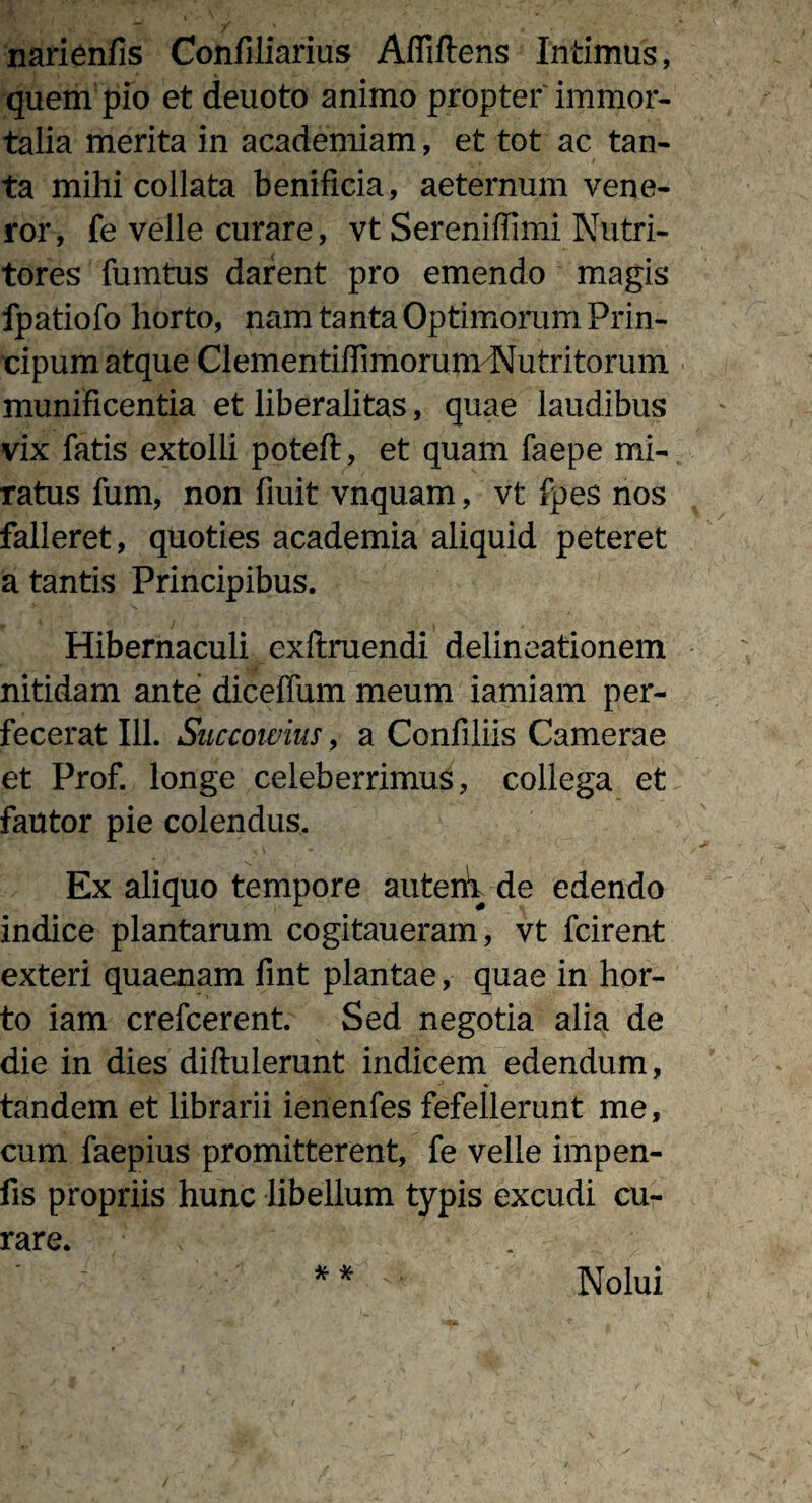 narienfis Confiliarius Affiftens Intimus, quem pio et deuoto animo propter'immor¬ talia merita in academiam, et tot ac tan¬ ta mihi collata benificia, aeternum vene¬ ror, fe velle curare, vt Sereniffimi Nutri¬ tores fumtus darent pro emendo magis fpatiofo horto, nam tanta Optimorum Prin- cipum atque ClementiffimorunvNutritorum munificentia et liberalitas, quae laudibus vix fatis extolli poteft, et quam faepe mi¬ ratus fum, non fiuit vnquam, vt fpes nos falleret, quoties academia aliquid peteret a tantis Principibus. Hibernaculi exftruendi delineationem nitidam ante diceffum meum iamiam per¬ fecerat 111. Succowius, a Confiliis Camerae et Prof. longe celeberrimus, collega et fautor pie colendus. Ex aliquo tempore autem de edendo indice plantarum cogitaueram, vt fcirent exteri quaenam fint plantae, quae in hor¬ to iam crefcerent. Sed negotia alia de die in dies diftulerunt indicem edendum, tandem et librarii ienenfes fefellerunt me, cum faepius promitterent, fe velle impen- fis propriis hunc libellum typis excudi cu¬ rare. *• * Nolui