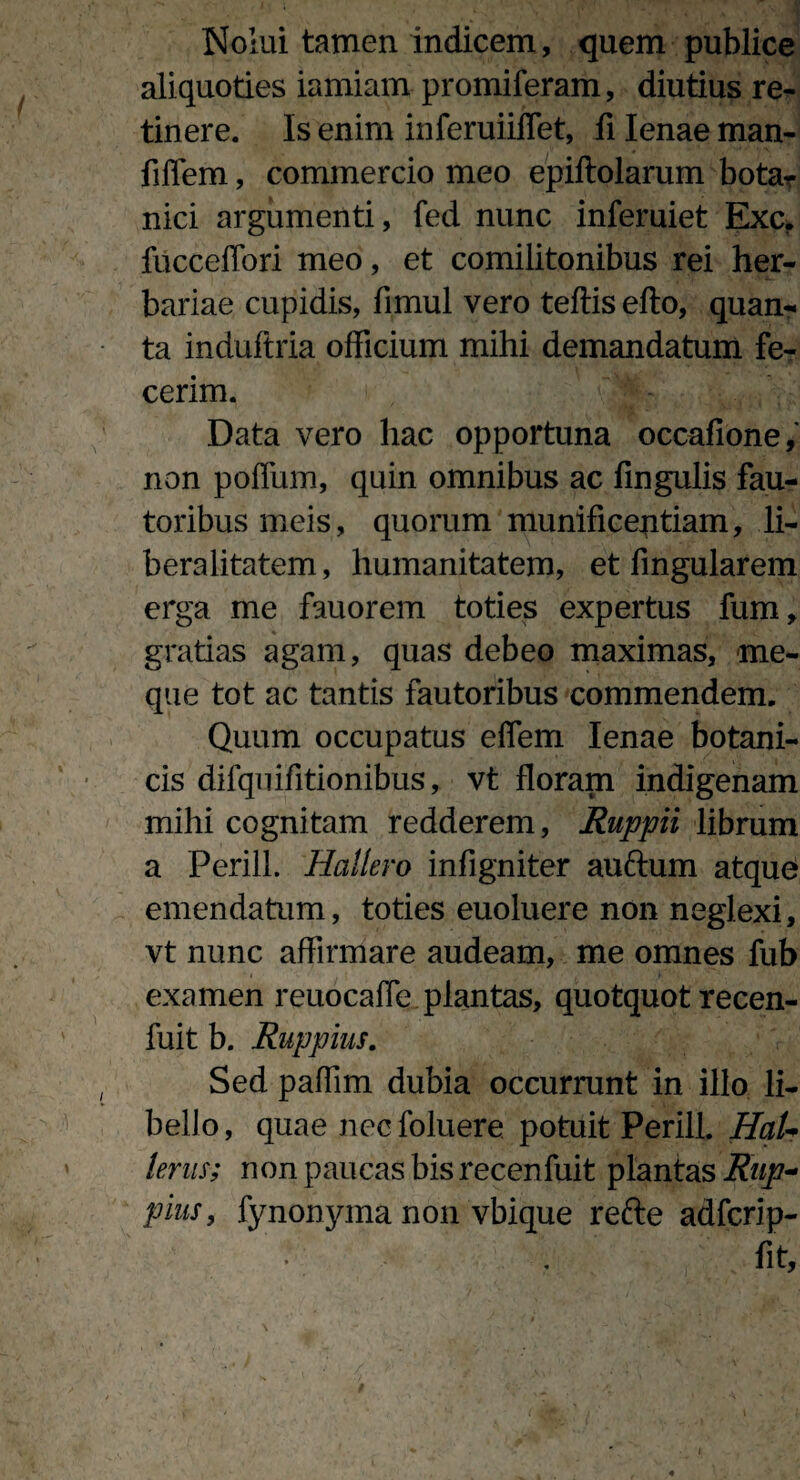 Nolui tamen indicem, quem publice aliquoties iamiam promiferam, diutius re¬ tinere. Is enim inferuiiffet, fi lenae man- fiflem, commercio meo epiftolarum bota? ilici argumenti, fed nunc inferuiet Exc. fucceffori meo, et comilitonibus rei her¬ bariae cupidis, fimul vero teftis efto, quan¬ ta induftria officium mihi demandatum fe¬ cerim. Data vero hac opportuna occafione, non poflum, quin omnibus ac fingulis fau¬ toribus meis, quorum munificentiam, li- beralitatem, humanitatem, et fingularem erga me fauorem toties expertus fum, gratias agam, quas debeo maximas, me- que tot ac tantis fautoribus commendem. Quum occupatus effem lenae botani¬ cis difquifitionibus, vt floram indigenam mihi cognitam redderem, Ruppii librum a Perili. Hallero infigniter aufrum atque emendatum, toties euoluere non neglexi, vt nunc affirmare audeam, me omnes fub examen reuocafle plantas, quotquot recen- fuit b. Ruppius. Sed paffim dubia occurrunt in illo li¬ bello, quae nccfoluere potuit Perili. HaU lenis; non paucas bis recenfuit plantas Rup¬ pius, fynonyma non vbique refte adfcrip- fit.