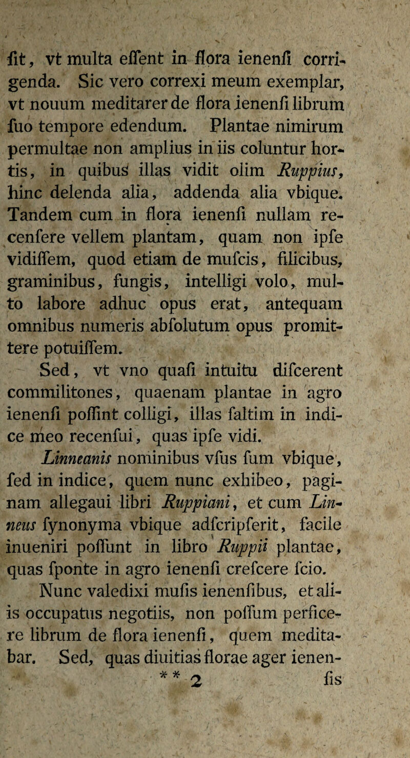 genda. Sic vero correxi meum exemplar, vt nouum meditarer de flora ienenfl librum fuo tempore edendum. Plantae nimirum permultae non amplius in iis coluntur hor¬ tis, in quibus illas vidit oiim Ruppius, hinc delenda alia, addenda alia vbique. Tandem cum in flora ienenfl nullam re- cenfere vellem plantam, quam non ipfe vidiffem, quod etiam de mufcis, filicibus, graminibus, fungis, intelligi volo, mul¬ to labore adhuc opus erat, antequam omnibus numeris abfolutum opus promit¬ tere potuiflem. Sed, vt vno quafi intuitu difcerent commilitones, quaenam plantae in agro ienenfl poflint colligi, illas faltim in indi¬ ce nieo recenfui, quas ipfe vidi. Linneanis nominibus vfus fum vbique, fed in indice, quem nunc exhibeo, pagi¬ nam allegaui libri Ruppiani, et cum Lin- nens fynonyma vbique adfcripferit, facile inueniri poflunt in libro Ruppii plantae, quas fporite in agro ienenfl crefcere fcio. Nunc valedixi mufis ienenfibus, et ali¬ is occupatus negotiis, non polium perfice¬ re librum de flora ienenfl, quem medita¬ bar. Sed, quas diuitias florae ager ienen- ** 2 fis