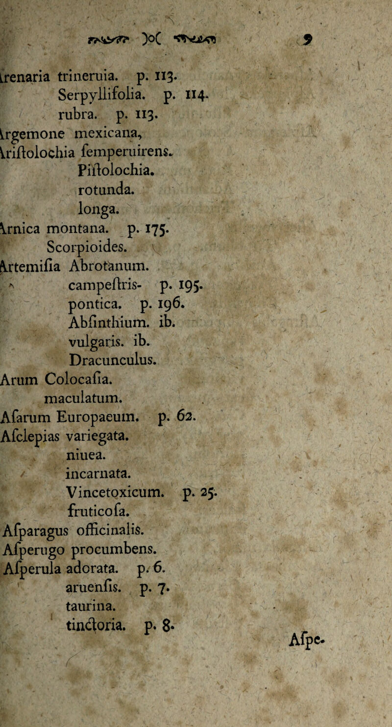 irenaria trineruia. p. 113. Serpyllifolia. p. 114. rubra, p. 113. ^rgemone mexicana, Irifblochia femperuirens* Piilolochia. rotunda, longa. \rnica montana, p. 175. Scorpioides. krtemifia Abrotonum. a campeflris- p. 195. pontica. p. 196. Abiinthium. ib. vulgaris, ib. Dracunculus. Arum Colocafia. maculatum. Afarum Europaeum, p. 62. Afclepias variegata, niuea. incarnata. Vincetoxicum. p. 25. fruticofa. Afparagus officinalis. Afperugo procumbens. Afperula adorata, p. 6. aruenfis. p. 7. taurina. tinctona, p. 8* Afpc-