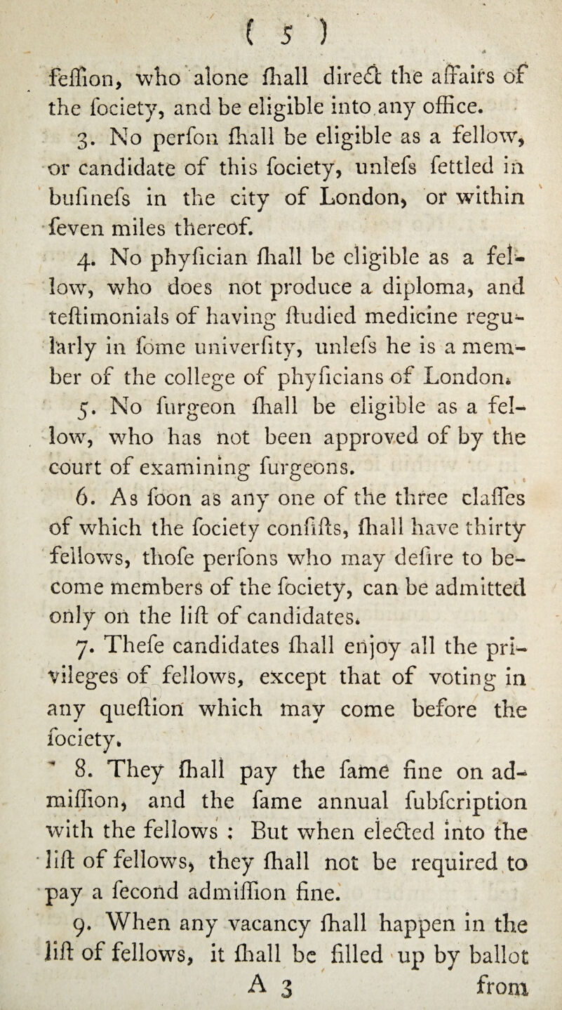 ♦ & feffion, who alone fliall direct the affairs of the fociety, and be eligible into any office. 3. No perfon fliall be eligible as a fellow, or candidate of this fociety, unlefs fettled in bufinefs in the city of London, or within feven miles thereof. 4. No phylician fliall be eligible as a fel¬ low, who does not produce a diploma, and teftimonials of having ftudied medicine regu¬ larly in fome univerfity, unlefs he is a mem¬ ber of the college of phyficians of London* 5. No furgeon ffiall be eligible as a fel¬ low, who has not been approved of by the court of examining furgeons. 6. As foon as any one of the three clafles of which the fociety confifts, ffiall have thirty fellows, thofe perfons who may defire to be¬ come members of the fociety, can be admitted only oil the lift of candidates. 7. Thefe candidates fliall enjoy all the pri¬ vileges of fellows, except that of voting in any queftion which may come before the fociety. 8. They ffiall pay the fame fine on ad- miffion, and the fame annual fubfeription with the fellows : But when elected into the ■ lift of fellows, they ffiall not be required to ■pay a fecond admiffion fine. 9. When any vacancy ffiall happen in the lift of fellows, it fhall be filled ■up by ballot A 3 from