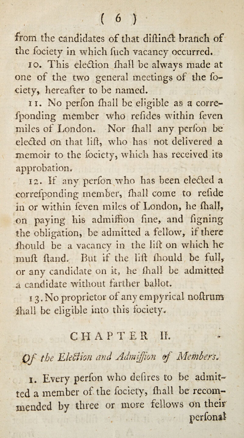 from the candidates of that diftindt branch of the fociety in which fuch vacancy occurred. 10. This election fhall be always made at one of the two general meetings of the fo¬ ciety, hereafter to be named. 11. No perfon fhall be eligible as a corre- fponding member who re hides within feven miles of London. Nor fhall any perfon be elected on that lift, who has not delivered a memoir to the fociety, which has received its approbation. 12. It any perfon who has been elected a correfpoading member, fhall come to refide in or within feven miles of London, he fhall, on paying his admiffion fine, and figning the obligation, be admitted a fellow, if there jfhould be a vacancy in the lift on which he inuft ftand. But if the lift fhould be full, or any candidate on it, he fhall be admitted a candidate without farther ballot. 13. No proprietor of any empyrical noftrtim fhall be eligible into this fociety. - 1 , C HAP T £ II II. Of the Election and Admiffion »j Member's. i. Every perfon who defires to be admit¬ ted a member of the fociety, fhall be recom¬ mended by three or more fellows on their